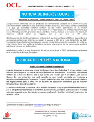 OBSERVATORIO EN COMERCIO INTERNACIONAL UFPS
Universidad francisco de Paula Santander
Plan de estudios de Comercio Internacional
Tel: 5776655 Ext. 235
OCIUFP
S
NOTICIA DE INTERÉS LOCAL…
NOTICIA DE INTERÉS NACIONAL…
Ventas en el centro de Cúcuta han caído hasta un 70 por ciento2
Aunque venden diferentes tipos de productos, los comerciantes ubicados en el centro de Cúcuta
enfrentan el mismo problema: la falta de clientes debido a la casi nula afluencia de clientes venezolanos
y a que los cucuteños prefieren comprar en los centros comerciales de la ciudad.
Las bajas ventas denunciadas por los comerciantes desde hace varios años son hoy más notorias que
nunca. Mario Leguizamón, propietario de una tienda de música, dice que si la situación no mejora, en
diciembre deberá cerrar su negocio, con el que lleva ya 20 años.
Con la ausencia de clientes venezolanos en la ciudad, que representaban el 50% de sus ventas y la
competencia del comercio informal, que según él acapara el 90% de la venta de los Cd y los DVD,
Leguizamón le apunta ahora a diversificar su negocio, ofreciendo instrumentos musicales. Sin embargo,
esta iniciativa tiene otro problema, la falta de recursos y la negativa de los bancos para aprobarle
créditos de los recursos de Bancóldex.
A todo esto contribuyó la gran devaluación del bolívar fuerte desde el 2012, afectando varios sectores
de la economía de Norte de Santander.
Japón y Colombia hablan de comercio3
La visita de Abe es la primera de un jefe de Gobierno japonés a Colombia. El primer ministro, cuya
comitiva está integrada por cerca de medio centenar de empresarios, es recibido con honores
militares en la Casa de Nariño, tras lo cual tendrá una reunión con el presidente Juan Manuel
Santos. En ese encuentro, que será seguido de una reunión ampliada con ministros y
representantes del Comité Empresarial Conjunto Japón-Colombia, Abe y Santos buscarán acelerar
las negociaciones para la firma de un acuerdo de asociación económica que se iniciaron
formalmente en diciembre del 2012.
El comercio bilateral en 2013 fue de 1.675 millones de dólares y Japón quiere fortalecer esa relación
por el alto potencial económico de Colombia, cuya economía, población y abundancia de recursos
naturales, especialmente de materias primas como el carbón, lo sitúan entre los tres primeros de
América Latina.
2 Noticia económica del periódico la Opinión, Cúcuta. www.laopinion.com.co [Citado en 30 de Julio de 2014].
3 Noticia económica del periódico Portafolio, Bogotá. www.portafolio.co [Citado en 28 de Julio de 2014].
 