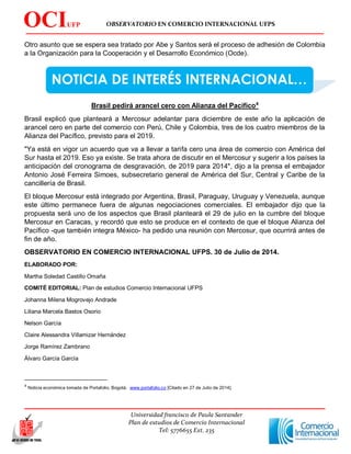 OBSERVATORIO EN COMERCIO INTERNACIONAL UFPS
Universidad francisco de Paula Santander
Plan de estudios de Comercio Internacional
Tel: 5776655 Ext. 235
OCIUFP
S
NOTICIA DE INTERÉS INTERNACIONAL…
Otro asunto que se espera sea tratado por Abe y Santos será el proceso de adhesión de Colombia
a la Organización para la Cooperación y el Desarrollo Económico (Ocde).
Brasil pedirá arancel cero con Alianza del Pacífico4
Brasil explicó que planteará a Mercosur adelantar para diciembre de este año la aplicación de
arancel cero en parte del comercio con Perú, Chile y Colombia, tres de los cuatro miembros de la
Alianza del Pacífico, previsto para el 2019.
"Ya está en vigor un acuerdo que va a llevar a tarifa cero una área de comercio con América del
Sur hasta el 2019. Eso ya existe. Se trata ahora de discutir en el Mercosur y sugerir a los países la
anticipación del cronograma de desgravación, de 2019 para 2014", dijo a la prensa el embajador
Antonio José Ferreira Simoes, subsecretario general de América del Sur, Central y Caribe de la
cancillería de Brasil.
El bloque Mercosur está integrado por Argentina, Brasil, Paraguay, Uruguay y Venezuela, aunque
este último permanece fuera de algunas negociaciones comerciales. El embajador dijo que la
propuesta será uno de los aspectos que Brasil planteará el 29 de julio en la cumbre del bloque
Mercosur en Caracas, y recordó que esto se produce en el contexto de que el bloque Alianza del
Pacífico -que también integra México- ha pedido una reunión con Mercosur, que ocurrirá antes de
fin de año.
OBSERVATORIO EN COMERCIO INTERNACIONAL UFPS. 30 de Julio de 2014.
ELABORADO POR:
Martha Soledad Castillo Omaña
COMITÉ EDITORIAL: Plan de estudios Comercio Internacional UFPS
Johanna Milena Mogrovejo Andrade
Liliana Marcela Bastos Osorio
Nelson García
Claire Alessandra Villamizar Hernández
Jorge Ramírez Zambrano
Álvaro García García
4
Noticia económica tomada de Portafolio, Bogotá. www.portafolio.co [Citado en 27 de Julio de 2014].
 