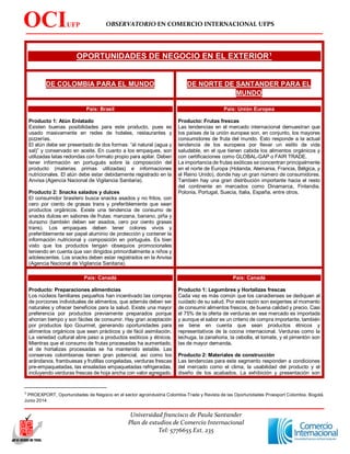 OBSERVATORIO EN COMERCIO INTERNACIONAL UFPS
Universidad francisco de Paula Santander
Plan de estudios de Comercio Internacional
Tel: 5776655 Ext. 235
OCIUFP
S
OPORTUNIDADES DE NEGOCIO EN EL EXTERIOR1
DE COLOMBIA PARA EL MUNDO DE NORTE DE SANTANDER PARA EL
MUNDO
País: Brasil
Producto 1: Atún Enlatado
Existen buenas posibilidades para este producto, pues es
usado masivamente en redes de hoteles, restaurantes y
pizzerías.
El atún debe ser presentado de dos formas: “al natural (agua y
sal)” y conservado en aceite. En cuanto a los empaques, son
utilizadas latas redondas con formato propio para apilar. Deben
tener información en portugués sobre la composición del
producto (materias primas utilizadas) e informaciones
nutricionales. El atún debe estar debidamente registrado en la
Anvisa (Agencia Nacional de Vigilancia Sanitaria).
Producto 2: Snacks salados y dulces
El consumidor brasilero busca snacks asados y no fritos, con
cero por ciento de grasas trans y preferiblemente que sean
productos orgánicos. Existe una tendencia de consumo de
snacks dulces en sabores de frutas: manzana, banano, piña y
durazno (también deben ser asados, cero por ciento grasas
trans). Los empaques deben tener colores vivos y
preferiblemente ser papel aluminio de protección y contener la
información nutricional y composición en portugués. Es bien
visto que los productos tengan obsequios promocionales
teniendo en cuenta que van dirigidos primordialmente a niños y
adolescentes. Los snacks deben estar registrados en la Anvisa
(Agencia Nacional de Vigilancia Sanitaria).
País: Unión Europea
Producto: Frutas frescas
Las tendencias en el mercado internacional demuestran que
los países de la unión europea son, en conjunto, los mayores
consumidores de fruta del mundo. Esto responde a la actual
tendencia de los europeos por llevar un estilo de vida
saludable, en el que tienen cabida los alimentos orgánicos y
con certificaciones como GLOBAL-GAP o FAIR TRADE.
La importancia de frutas exóticas se concentran principalmente
en el norte de Europa (Holanda, Alemania, Francia, Bélgica, y
el Reino Unido), donde hay un gran número de consumidores.
También hay una gran distribución importante hacia el resto
del continente en mercados como Dinamarca, Finlandia,
Polonia, Portugal, Suecia, Italia, España, entre otros.
País: Canadá
Producto: Preparaciones alimenticias
Los núcleos familiares pequeños han incentivado las compras
de porciones individuales de alimentos, que además deben ser
naturales y ofrecer beneficios para la salud. Existe una mayor
preferencia por productos previamente preparados porque
ahorran tiempo y son fáciles de consumir. Hay gran aceptación
por productos tipo Gourmet, generando oportunidades para
alimentos orgánicos que sean prácticos y de fácil asimilación.
La variedad cultural abre paso a productos exóticos y étnicos.
Mientras que el consumo de frutas procesadas ha aumentado,
el de hortalizas procesadas se ha mantenido estable. Las
conservas colombianas tienen gran potencial, así como los
arándanos, frambuesas y frutillas congeladas, verduras frescas
pre-empaquetadas, las ensaladas empaquetadas refrigeradas,
incluyendo verduras frescas de hoja ancha con valor agregado.
País: Canadá
Producto 1: Legumbres y Hortalizas frescas
Cada vez es más común que los canadienses se dediquen al
cuidado de su salud. Por esta razón son exigentes al momento
de consumir alimentos frescos, de buena calidad y precio. Casi
el 75% de la oferta de verduras en ese mercado es importada
y aunque el sabor es un criterio de compra importante, también
se tiene en cuenta que sean productos étnicos y
representativos de la cocina internacional. Verduras como la
lechuga, la zanahoria, la cebolla, el tomate, y el pimentón son
las de mayor demanda.
Producto 2: Materiales de construcción
Las tendencias para este segmento responden a condiciones
del mercado como el clima, la usabilidad del producto y el
diseño de los acabados. La exhibición y presentación son
1
PROEXPORT, Oportunidades de Negocio en el sector agroindustria Colombia-Trade y Revista de las Oportunidades Proexport Colombia. Bogotá.
Junio 2014
 