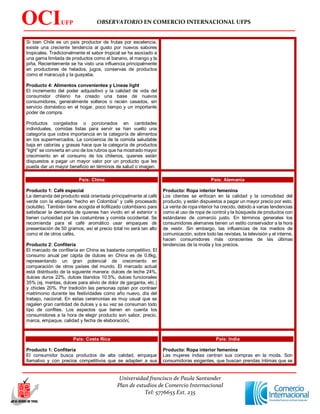 OBSERVATORIO EN COMERCIO INTERNACIONAL UFPS
Universidad francisco de Paula Santander
Plan de estudios de Comercio Internacional
Tel: 5776655 Ext. 235
OCIUFP
S
Si bien Chile es un país productor de frutas por excelencia,
existe una creciente tendencia al gusto por nuevos sabores
tropicales. Tradicionalmente el sabor tropical se ha asociado a
una gama limitada de productos como el banano, el mango y la
piña. Recientemente se ha visto una influencia principalmente
en productores de helados, jugos, conservas de productos
como el maracuyá y la guayaba.
Producto 4: Alimentos convenientes y Líneas light
El incremento del poder adquisitivo y la calidad de vida del
consumidor chileno ha creado una base de nuevos
consumidores, generalmente solteros o recién casados, sin
servicio doméstico en el hogar, poco tiempo y un importante
poder de compra.
Productos congelados o porcionados en cantidades
individuales, comidas listas para servir se han vuelto una
categoría que cobra importancia en la categoría de alimentos
en los supermercados. La conciencia de la comida saludable
baja en calorías y grasas hace que la categoría de productos
“light” se convierta en uno de los rubros que ha mostrado mayor
crecimiento en el consumo de los chilenos, quienes están
dispuestos a pagar un mayor valor por un producto que les
pueda dar un mayor beneficio en términos de salud o imagen.
País: China
Producto 1: Café especial
La demanda del producto está orientada principalmente al café
verde con la etiqueta “hecho en Colombia” y café procesado
(soluble). También tiene acogida el liofilizado colombiano para
satisfacer la demanda de quienes han vivido en el exterior o
tienen curiosidad por las costumbres y comida occidental. Se
recomienda para el café aromático usar empaques de
presentación de 50 gramos, así el precio total no será tan alto
como el de otros cafés.
Producto 2: Confitería
El mercado de confitería en China es bastante competitivo. El
consumo anual per cápita de dulces en China es de 0.8kg,
representando un gran potencial de crecimiento en
comparación de otros países del mundo. El mercado actual
está distribuido de la siguiente manera: dulces de leche 24%,
dulces duros 22%, dulces blandos 10.5%, dulces funcionales
35% (ej. mentas, dulces para alivio de dolor de garganta, etc.)
y chicles 20%. Por tradición las personas optan por contraer
matrimonio durante las festividades como año nuevo, día del
trabajo, nacional. En estas ceremonias es muy usual que se
regalen gran cantidad de dulces y a su vez se consuman todo
tipo de confites. Los aspectos que tienen en cuenta los
consumidores a la hora de elegir producto son sabor, precio,
marca, empaque, calidad y fecha de elaboración.
País: Alemania
Producto: Ropa interior femenina
Los clientes se enfocan en la calidad y la comodidad del
producto, y están dispuestos a pagar un mayor precio por esto.
La venta de ropa interior ha crecido, debido a varias tendencias
como el uso de ropa de control y la búsqueda de productos con
estándares de comercio justo. En términos generales los
consumidores alemanes tienen un estilo conservador a la hora
de vestir. Sin embargo, las influencias de los medios de
comunicación, sobre todo las revistas, la televisión y el interne,
hacen consumidores más conscientes de las últimas
tendencias de la moda y los precios.
País: Costa Rica
Producto 1: Confitería
El consumidor busca productos de alta calidad, empaque
llamativo y con precios competitivos que se adapten a sus
País: India
Producto: Ropa interior femenina
Las mujeres indias centran sus compras en la moda. Son
consumidoras exigentes, que buscan prendas íntimas que se
 