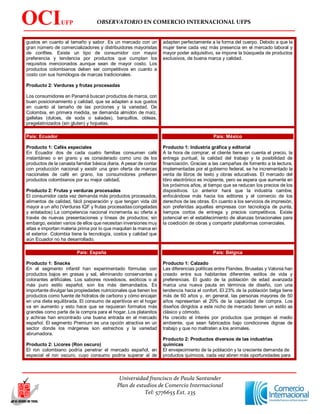 OBSERVATORIO EN COMERCIO INTERNACIONAL UFPS
Universidad francisco de Paula Santander
Plan de estudios de Comercio Internacional
Tel: 5776655 Ext. 235
OCIUFP
S
gustos en cuanto al tamaño y sabor. Es un mercado con un
gran número de comercializadores y distribuidores mayoristas
de confites. Existe un tipo de consumidor con mayor
preferencia y tendencia por productos que cumplan los
requisitos mencionados aunque sean de mayor costo. Los
productos colombianos deben ser competitivos en cuanto a
costo con sus homólogos de marcas tradicionales.
Producto 2: Verduras y frutas procesadas
Los consumidores en Panamá buscan productos de marca, con
buen posicionamiento y calidad, que se adapten a sus gustos
en cuanto al tamaño de las porciones y la variedad. De
Colombia, en primera medida, se demanda almidón de maíz,
galletas (dulces, de soda o saladas), barquillos, obleas,
pregelatinizados (sin gluten) y hojuelas.
adapten perfectamente a la forma del cuerpo. Debido a que la
mujer tiene cada vez más presencia en el mercado laboral y
mayor poder adquisitivo, se impone la búsqueda de productos
exclusivos, de buena marca y calidad.
País: Ecuador
Producto 1: Cafés especiales
En Ecuador dos de cada cuatro familias consumen café
instantáneo o en grano y es considerado como uno de los
productos de la canasta familiar básica diaria. A pesar de contar
con producción nacional y existir una gran oferta de marcas
nacionales de café en grano, los consumidores prefieren
productos colombianos por su mejor calidad.
Producto 2: Frutas y verduras procesadas
El consumidor cada vez demanda más productos procesados,
alimentos de calidad, fácil preparación y que tengan vida útil
mayor a un año (Verduras IQF y frutas procesadas congeladas
y enlatados) La competencia nacional incrementa su oferta a
través de nuevas presentaciones y líneas de productos; sin
embargo, existen varios de ellos que necesitan inversiones muy
altas e importan materia prima por lo que maquilan la marca en
el exterior. Colombia tiene la tecnología, costos y calidad que
aún Ecuador no ha desarrollado.
País: México
Producto 1: Industria gráfica y editorial
A la hora de comprar, el cliente tiene en cuenta el precio, la
entrega puntual, la calidad del trabajo y la posibilidad de
financiación. Gracias a las campañas de fomento a la lectura,
implementadas por el gobierno federal, se ha incrementado la
venta de libros de texto y obras educativas. El mercado del
libro electrónico es incipiente, pero se espera que aumente en
los próximos años, al tiempo que se reducen los precios de los
dispositivos. Lo anterior hará que la industria cambie,
enfocándose más hacia los editores y el comercio de los
derechos de las obras. En cuanto a los servicios de impresión,
son preferidas aquellas empresas con tecnología de punta,
tiempos cortos de entrega y precios competitivos. Existe
potencial en el establecimiento de alianzas binacionales para
la coedición de obras y compartir plataformas comerciales.
País: España
Producto 1: Snacks
En el segmento infantil han experimentado fórmulas con
productos bajos en grasas y sal, eliminando conservantes y
colorantes artificiales. Los sabores novedosos, exóticos o al
más puro estilo español, son los más demandados. Es
importante divulgar las propiedades nutricionales que tienen los
productos como fuente de hidratos de carbono y cómo encajan
en una dieta equilibrada. El consumo de aperitivos en el hogar
va en aumento y esto hace que se requieran formatos más
grandes como parte de la compra para el hogar. Los platanitos
y achiras han encontrado una buena entrada en el mercado
español. El segmento Premium es una opción atractiva en un
sector donde los márgenes son estrechos y la variedad
abrumadora.
Producto 2: Licores (Ron oscuro)
El ron colombiano podría penetrar el mercado español, en
especial el ron oscuro, cuyo consumo podría superar al de
País: Bélgica
Producto 1: Calzado
Las diferencias políticas entre Flandes, Bruselas y Valonia han
creado entre sus habitantes diferentes estilos de vida y
preferencias. El gusto de la población de edad avanzada
marca una nueva pauta en términos de diseño, con una
tendencia hacia el confort. El 23% de la población belga tiene
más de 60 años y, en general, las personas mayores de 50
años representan el 20% de la capacidad de compra. Los
diseños dirigidos a este nicho de mercado tienen un estilo as
clásico y cómodo.
Ha crecido el interés por productos que protejan el medio
ambiente, que sean fabricados bajo condiciones dignas de
trabajo y que no maltraten a los animales.
Producto 2: Productos diversos de las industrias
químicas
El envejecimiento de la población y la creciente demanda de
productos químicos, cada vez abren más oportunidades para
 