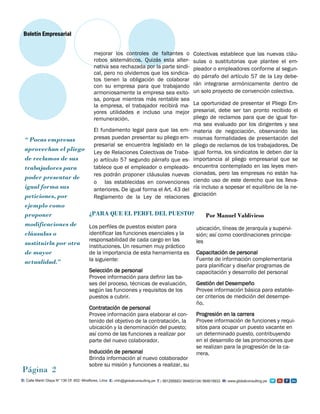 mejorar los controles de faltantes o
robos sistemáticos. Quizás esta alter-
nativa sea rechazada por la parte sindi-
cal, pero no olvidemos que los sindica-
tos tienen la obligación de colaborar
con su empresa para que trabajando
armoniosamente la empresa sea exito-
sa, porque mientras más rentable sea
la empresa, el trabajador recibirá ma-
yores utilidades e incluso una mejor
remuneración.
El fundamento legal para que las em-
presas puedan presentar su pliego em-
presarial se encuentra legislado en la
Ley de Relaciones Colectivas de Traba-
jo artículo 57 segundo párrafo que es-
tablece que el empleador o empleado-
res podrán proponer cláusulas nuevas
o las establecidas en convenciones
anteriores. De igual forma el Art. 43 del
Reglamento de la Ley de relaciones
“ Pocas empresas
aprovechan el pliego
de reclamos de sus
trabajadores para
poder presentar de
igual forma sus
peticiones, por
ejemplo como
proponer
modificaciones de
cláusulas o
sustituirla por otra
de mayor
actualidad.”
Página 2
Boletín Empresarial
Por Manuel Valdivieso
Colectivas establece que las nuevas cláu-
sulas o sustitutorias que plantee el em-
pleador o empleadores conforme al segun-
do párrafo del artículo 57 de la Ley debe-
rán integrarse armónicamente dentro de
un solo proyecto de convención colectiva.
La oportunidad de presentar el Pliego Em-
presarial, debe ser tan pronto recibido el
pliego de reclamos para que de igual for-
ma sea evaluado por los dirigentes y sea
materia de negociación, observando las
mismas formalidades de presentación del
pliego de reclamos de los trabajadores. De
igual forma, los sindicatos le deben dar la
importancia al pliego empresarial que se
encuentra contemplado en las leyes men-
cionadas, pero las empresas no están ha-
ciendo uso de este derecho que los lleva-
ría incluso a sopesar el equilibrio de la ne-
gociación
¿PARA QUE EL PERFL DEL PUESTO?
Los perfiles de puestos existen para
identificar las funciones esenciales y la
responsabilidad de cada cargo en las
instituciones. Un resumen muy práctico
de la importancia de esta herramienta es
la siguiente:
Selección de personal
Provee información para definir las ba-
ses del proceso, técnicas de evaluación,
según las funciones y requisitos de los
puestos a cubrir.
Contratación de personal
Provee información para elaborar el con-
tenido del objetivo de la contratación, la
ubicación y la denominación del puesto;
así como de las funciones a realizar por
parte del nuevo colaborador.
Inducción de personal
Brinda información al nuevo colaborador
sobre su misión y funciones a realizar, su
ubicación, líneas de jerarquía y supervi-
sión; así como coordinaciones principa-
les
Capacitación de personal
Fuente de información complementaria
para planificar y diseñar programas de
capacitación y desarrollo del personal
Gestión del Desempeño
Provee información básica para estable-
cer criterios de medición del desempe-
ño.
Progresión en la carrera
Provee información de funciones y requi-
sitos para ocupar un puesto vacante en
un determinado puesto, contribuyendo
en el desarrollo de las promociones que
se realizan para la progresión de la ca-
rrera.
 