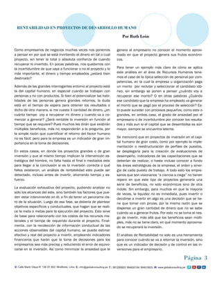 Como empresarios de negocios muchas veces nos ponemos
a pensar en por qué se está invirtiendo el dinero en tal o cual
proyecto, sin tener la total o absoluta confianza de cuando
recuperar lo invertido. En pocas palabras, nos quedamos con
la incertidumbre de que vaya a funcionar o no el proyecto y lo
más importante, el dinero y tiempo empleados ¿estará bien
destinado?
Además de las grandes interrogantes entorno al proyecto está
la del capital humano, en especial cuando se trabajan con
personas y no con productos. Si bien el potencializar las habi-
lidades de las personas genera grandes retornos, la duda
está en el tiempo de espera para obtener los resultados o
dicho de otra manera, si me cuesta X cantidad de dinero, ¿en
cuánto tiempo voy a recuperar mi dinero y cuando va a co-
menzar a generar? ¿Será rentable la inversión en función al
tiempo que se requiere? Pues muchos les dirán que existirán
múltiples beneficios, más no responderán a la pregunta, por
la simple razón que cuantificar el retorno del factor humano
no es fácil; pero para la empresa es un indicador de gran im-
portancia en la toma de decisiones.
En estos casos, en donde los proyectos grandes o de gran
inversión y que al mismo tiempo implican la intervención es-
tratégica del hombre, no falta hasta el final o mediados este
para llegar a la conclusión si es la inversión correcta o qué
fallos existieron; un análisis de rentabilidad esto puede ser
detectado, incluso antes de invertir, ahorrando tiempo y es-
fuerzo.
La evaluación exhaustiva del proyecto, pudiendo analizar no
solo los alcances del este, sino también los factores que pue-
den estar interviniendo en él; a fin de tener un panorama cla-
ro de la situación. Luego de esa fase, se debería de plantear
objetivos específicos y conductuales, que hagan que se reali-
ce la meta o metas para la ejecución del proyecto. Esto sirve
de base para relacionarlo con los costos de los recursos ma-
teriales y el tiempo de requerido durante el proyecto. Final-
mente, con la recolección de información conductual de las
acciones observables del capital humano, se puede estimar
efectivo y real del proyecto a invertir, empleando indicadores
financieros que harán que la toma de decisiones para los
empresarios sea más precisa y reduciendo el error de equivo-
carse en la inversión. Así como minimizar la ansiedad que le
genera al empresario no conocer el momento aproxi-
mado en que el proyecto genera sus frutos económi-
cos.
Para tener un ejemplo más claro de cómo se aplica
este análisis en el área de Recursos Humanos tene-
mos el caso de la típica selección de personal por com-
petencias, en la cual la empresa u organización paga
un monto por reclutar y seleccionar al candidato idó-
neo, sin embargo se ponen a pensar ¿cuándo voy a
recuperar ese monto? O en otras palabras ¿Cuándo
ese candidato que la empresa ha empleado va generar
el monto que se pagó por el proceso de selección? Es-
to puede suceder con procesos pequeños, como este o
grandes, en ambos caso, el grado de ansiedad por el
empresario o de incertidumbre por conocer los resulta-
dos y más aun si el capital que se desembolsa es aún
mayor, siempre se encuentra latente.
Se mencionó que en proyectos de inversión en el capi-
tal humano de gran costo, como por ejemplo la imple-
mentación o reestructuración de perfiles de puestos,
se desplegaría para la creación de evaluaciones de
desempeño, indicadores de las capacitaciones que se
deberían de realizar, o hasta incluso conocer a fondo
las áreas estratégicas de la empresa, el orden y siner-
gia de cada puesto de trabajo. A todo esto los empre-
sarios que son visionarios “a ciencia a ciega” no tienen
reparo en que este tipo de proyectos generaría una
serie de beneficios, no solo económicos sino de otra
índole. Sin embargo, para muchos en que la mayoría
de veces, la liquidez no es inmediata, pues invertir o
decidirse a invertir en algo es una decisión que se tie-
ne que tomar con pinzas, por la misma razón que se
dispensa un gran cantidad de dinero que no se sabe
cuándo va a generar frutos. Por esto no se toma el ries-
go de invertir, más allá que los beneficios sean múlti-
ples, más no se tiene claro, en qué momento aproxima-
do se recuperará la inversión.
El análisis de Rentabilidad no solo es una herramienta
para conocer cuándo se va a retornar la inversión, sino
que es un indicador de decisión y de control en las in-
versiones para el empresario.
Página 3
RENTABILIDAD EN PROYECTOS DE DESARROLLO HUMANO
Por Ruth León
 