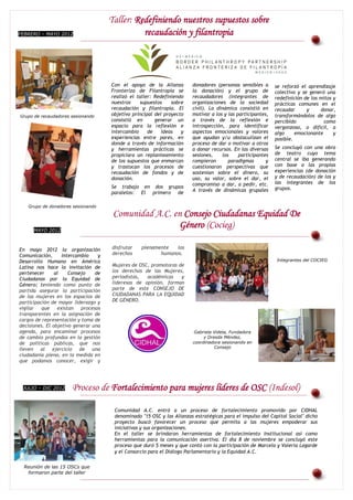 Taller: Redefiniendo nuestros supuestos sobre
FEBRERO – MAYO 2012                                    recaudación y filantropia



Grupo de recaudadores sesionando


                                              Con el apoyo de la Alianza        donadores (personas sensibles a      se reforzó el aprendizaje
                                              Fronteriza de Filantropía se      la donación) y el grupo de           colectivo y se generó una
                                              realizó el taller: Redefiniendo   recaudadores (integrantes de         redefinición de los mitos y
                                              nuestros     supuestos    sobre   organizaciones de la sociedad        prácticas comunes en el
                                              recaudación y filantropía. El     civil). La dinámica consistió en     recaudar      y     donar,
Grupo de recaudadores sesionando              objetivo principal del proyecto   motivar a los y las participantes,   transformándolos de algo
                                              consistió en       generar un     a través de la reflexión e           percibido            como
                                              espacio para la reflexión e       introspección, para identificar      vergonzoso, o difícil, a
                                              intercambio     de    ideas   y   aspectos emocionales y valores       algo     emocionante      y
                                              experiencias entre pares, en      que ayudan y/u obstaculizan el       posible.
                                              donde a través de información     proceso de dar o motivar a otros
                                              y herramientas prácticas se       a donar recursos. En las diversas    Se concluyó con una obra
                                              propiciara un replanteamiento     sesiones,    los     participantes   de teatro cuyo tema
                                              de los supuestos que enmarcan     rompieron       paradigmas       y   central se iba generando
                                              y trastocan los procesos de       cuestionaron perspectivas que        con base a las propias
                                              recaudación de fondos y de        sostenían sobre el dinero, su        experiencias (de donación
                                              donación.                         uso, su valor, sobre el dar, el      y de recaudación) de los y
                                                                                compromiso a dar, a pedir, etc.      las integrantes de los
                                              Se trabajo en dos grupos                                               grupos.
                                                                                A través de dinámicas grupales
                                              paralelos: El primero de

     Grupo de donadores sesionando

                                              Comunidad A.C. en Consejo Ciudadanas Equidad De
        MAYO 2012
                                                              Género (Cocieg)

En mayo 2012 la organización                  disfrutar    plenamente   los
Comunicación,      Intercambio    y           derechos            humanos.
Desarrollo Humano en América                                                                                         Integrantes del COCIEG
Latina nos hace la invitación de              Mujeres de OSC, promotoras de
pertenecer      al    Consejo    de           los derechos de las Mujeres,
Ciudadanas por la Equidad de                  periodistas,  académicas    y
Género; teniendo como punto de                lideresas de opinión, forman
partida asegurar la participación             parte de este CONSEJO DE
de las mujeres en los espacios de             CIUDADANAS PARA LA EQUIDAD
participación de mayor liderazgo y            DE GÉNERO.
vigilar que existan        procesos
transparentes en la asignación de
cargos de representación y toma de
decisiones. El objetivo generar una
agenda, para encaminar procesos                                                 Gabriela Videla, Fundadora
de cambio profundos en la gestión                                                    y Dresda Méndez,
de políticas públicas, que nos                                                  coordinadora sesionando en
lleven al ejercicio de una                                                                Consejo
ciudadanía plena, en la medida en
que podamos conocer, exigir y




  JULIO – DIC 2012                 Proceso de Fortalecimiento para mujeres líderes de OSC (Indesol)

                                               Comunidad A.C. entró a un proceso de fortalecimiento promovido por CIDHAL
                                               denominado "15 OSC y las Alianzas estratégicas para el impulso del Capital Social" dicho
                                               proyecto buscó favorecer un proceso que permita a las mujeres empoderar sus
                                               iniciativas y sus organizaciones.
                                               En el taller se brindaron herramientas de fortalecimiento Institucional así como
                                               herramientas de Organizaciones Civiles de
                                                          Grupo para la comunicación asertiva. El día 8 de noviembre se concluyó este
                                                          Mujeres en Morelos integrantes de
                                               proceso que duró 5COCIEG y que contó con la participación de Marcela y Valeria Lagarde
                                                                        meses
                                               y el Consorcio para el Diálogo Parlamentario y la Equidad A.C.


  Reunión de las 15 OSCs que
   formaron parte del taller
 