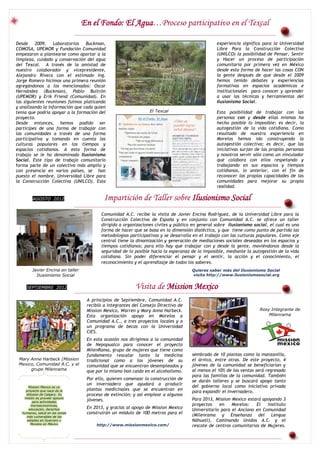 En el Fondo: El Agua…Proceso participativo en el Texcal

Desde     2009,   Laboratorios Buckman,                                                         experiencia significa para la Universidad
COMOSA, UPEMOR y Fundación Comunidad                                                            Libre Para la Construcción Colectiva
empezaron a plantearse como aportar a la                                                        (UNILCO) la posibilidad de Pensar, Sentir
limpieza, cuidado y conservación del agua                                                       y Hacer un proceso de participación
del Texcal. A través de la amistad de                                                           comunitaria por primera vez en México
nuestro colaborador y vicepresidente,                                                           desde esta forma de hacer las cosas CON
Alejandro Rivera con el estimado Ing.                                                           la gente después de que desde el 2009
Jorge Romero hicimos una primera reunión                                                        hemos tenido debates y experiencias
agregándonos a los mencionados: Oscar                                                           formativas en espacios académicos e
Hernández (Buckman), Pablo Buitrón                                                              institucionales para conocer y aprender
(UPEMOR) y Erik Friend (Comunidad). En                                                          a usar las técnicas y herramientas del
las siguientes reuniones fuimos platicando                                                      Ilusionismo Social.
y analizando la información que cada quien
tenía que podría apoyar a la formación del                       El Texcal                      Esta posibilidad de trabajar con las
proyecto.                                                                                       personas con y desde ellas mismas ha
Desde entonces, hemos podido ser                                                                hecho posible lo imposible; es decir, la
partícipes de una forma de trabajar con                                                         autogestión de la vida cotidiana. Como
las comunidades a través de una forma                                                           resultado de nuestra experiencia en
participativa y tomando en cuenta las                                                           Morelos hemos ido construyendo la
culturas populares en los tiempos y                                                             autogestión colectiva; es decir, que las
espacios cotidianos. A esta forma de                                                            iniciativas surjan de las propias personas
trabajo se le ha denominado Ilusionismo                                                         y nosotros servir sólo como un vinculador
Social. Este tipo de trabajo comunitario                                                        que colabora con ellos respetando y
forma parte de un colectivo más amplio y                                                        trabajando en sus espacios y tiempos
con presencia en varios países, se han                                                          cotidianos, lo anterior, con el fin de
puesto el nombre, Universidad Libre para                                                        reconocer las propias capacidades de las
la Construcción Colectiva (UNILCO). Esta                                                        comunidades para mejorar su propia
                                                                                                realidad.

        AGOSTO 2012                        Impartición de Taller sobre Ilusionismo Social
                                         Comunidad A.C. recibe la visita de Javier Encina Rodríguez, de la Universidad Libre para la
                                         Construcción Colectiva de España y en conjunto con Comunidad A.C. se ofrece un taller
                                         dirigido a organizaciones civiles y público en general sobre ilusionismo social, el cual es una
                                         forma de hacer que se basa en la dimensión dialéctica, y que tiene como punto de partida las
                                         metodologías participativas y se desarrolla en el trabajo con las culturas populares. Como eje
                                         central tiene la dinamización y generación de mediaciones sociales deseadas en los espacios y
                                         tiempos cotidianos; para ello hay que trabajar con y desde la gente, moviéndonos desde la
                                         seguridad de lo posible hacia la esperanza de lo imposible, mediante la autogestión de la vida
                                         cotidiana. Sin poder diferenciar el pensar y el sentir, la acción y el conocimiento, el
                                         reconocimiento y el aprendizaje de todos los saberes.
        Javier Encina en taller                                                     Quieres saber más del Ilusionismo Social
          Ilusionismo Social                                                        visita http://www.ilusionismosocial.org


    SEPTIEMBRE 2012                                       Visita de Mission Mexico
                                   A principios de Septiembre, Comunidad A.C.
                                   recibió a integrantes del Consejo Directivo de
                                   Mission Mexico, Warren y Mary Anna Harbeck.                                       Rosy Integrante de
                                   Esta organización apoya en Morelos a                                                  Milenrama
                                   Comunidad A.C., a tres proyectos locales y a
                                   un programa de becas con la Universidad
                                   CIES.
                                   En esta ocasión nos dirigimos a la comunidad
                                   de Nepopualco para conocer el proyecto
                                   MilenRama, grupo de mujeres que tiene como
                                   fundamento rescatar tanto la medicina            sembrado de 10 plantas como la manzanilla,
 Mary Anne Harbeck (Mission        tradicional como a los jóvenes de su             el árnica, entre otras. De este proyecto, 4
 Mexico, Comunidad A.C. y el       comunidad que se encuentran desempleados y       jóvenes de la comunidad se beneficiarían y
      grupo Milenrama              que por lo mismo han caído en el alcoholismo.    al menos el 10% de las ventas será regresado
                                                                                    para las familias de la comunidad. También
                                   Por ello, quieren comenzar la construcción de    se darán talleres y se buscará apoyo tanto
                                   un invernadero que ayudará a producir            del gobierno local como iniciativa privada
      Mission Mexico es un
                                   plantas medicinales que se encuentran en
    proyecto que nace de la                                                         para expandir el invernadero.
    diócesis de Calgary. Su        proceso de extinción; y así emplear a algunos
   misión es proveer apoyos                                                         Para 2013, Mission Mexico estará apoyando 3
        para actividades
                                   jóvenes.
       microeconomicas,                                                             proyectos    en    Morelos:   El   Instituto
      educación, derechos          En 2013, y gracias al apoyo de Mission Mexico    Universitario para el Anciano en Comunidad
  humanos, salud en las zonas      construirán un módulo de 100 metros para el      (Milenrama y Enseñanza del Lengua
    más vulnerables de los
     estados en Guerrero y                                                          Náhuatl), Caminando Unidos A.C. y el
       Morelos en México               http://www.missionmexico.com/                rescate de centros comunitarios de Mujeres.
 