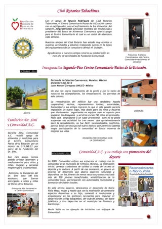 Club Rotarios Tabachines.

                                    Con el apoyo de Ignacio Rodríguez del Club Rotarios
                                    Tabachines, el Centro Comunitario Patios de la Estación cuenta
                                    con un refrigerador para el enfriamiento de los alimentos. Así
                                    también, Jorge Beristain Schroeder miembro del mismo club y
                                    presidente del Banco de Alimentos Cuernavaca ofreció apoyo
                                    para el Centro Comunitario el cual es un costal de abarrotes
                                    cada semana.

                                    Nuestros amigos del Club Rotario han estado muy atentos a
                                    nuestras actividades y estamos trabajando juntos en la tarea
                                    del equipamiento de un consultorio dental en Jiutepec.

                                      Agradecemos a nuestros amigos rotarios su colaboración en
                                                                                                                Fresvinda Arellano,
                                          este año de actividades de Fundación Comunidad.
                                                                                                              Coordinadora del Centro
                                                                                                              Comunitario recibiendo el
                                                                                                                     donativo


                                  Inauguración Segundo Piso Centro Comunitario Patios de la Estación.
            OCTUBRE 2012



                                         Patios de la Estación Cuernavaca, Morelos, México
                                         Diciembre del 2012
                                         Juan Manuel Zaragoza UNILCO- México

                                         Un año con logros importantes de la gente y por lo tanto de
                                         nosotros los acompañantes, los simpatizantes, los porristas de
                                         esta colonia.

                                         La remodelación del edificio fue una verdadera hazaña
                                         cooperativa: vecinos, representantes locales, autoridades,
                                         Comunidad y sus amigos lograron lo que el año pasado parecía
                                         imposible: un nuevo lugar, más digno para los niños y mujeres                 DESPUÉS
                ANTES                    que diariamente organizadas en equipos usan el espacio para
                                         preparar los desayunos y servirlos a esos 150 niños en promedio.
                                         Hubo que desplazarse a un lugar provisional pues no se podía
Fundación Dr. Simi                       suspender esa actividad los tres meses que aproximadamente
                                         duró la remodelación, no fue fácil, incomodidades, conflictos,
y Comunidad A.C.                         pero al final: ahí está ya ese nuevo edificio que permitirá además
                                         mayor participación de la comunidad en buscar maneras de
                                         mejorar sus vidas.
Durante 2012, Comunidad
A.C. recibió apoyo de
alimentos y medicinas para                                             REUNIÓN PARTICIPATIVA CON
el    Centro     Comunitario                                                 LA COMUNIDAD
Patios de la Estación por un
monto de $15,348.23 por
parte de la Fundación del
Dr. Simi.
                                         NOVIEMBRE 2012
                                                                   Comunidad A.C. y su trabajo con promotores del
Con este apoyo, hemos                                                                deporte
podido brindar abarrotes y
                                      En 2009, Comunidad enfoca sus esfuerzos al trabajo con la
medicamentos para niños y
                                      comunidad en el municipio de Temixco, Morelos. La motivación
niñas, mujeres y personas
                                      inicial, generar ciudadanos de calidad a través del acceso al
mayores para la comunidad.
                                      deporte y la cultura. A partir de ese momento, se genera un
                                      proceso de desarrollo que abarca aspectos culturales y
 Asimismo, la Fundación del
                                      deportivos con los jóvenes de menos recursos y como resultado
Dr. Simi dotó 100 kits
                                      más de 500 jóvenes beneficiados, sensibilización de la
escolares,     que     fueron
                                      comunidad local, participación con autoridades municipales y
entregados a niños y niñas
                                      formación de líderes locales.
de Patios de la Estación.
   Entrega de Kits Escolares en       En este último aspecto, destacamos el desarrollo de María
      el Centro Comunitario           Valle Meza, mujer y madre que con la motivación de generarle
                                      espacios deportivos a su hijo, comenzó a involucrarse y
                                      empoderarse en las gestiones necesarias para impulsar el
                                      desarrollo de la liga básquetbol, del club de ajedrez, del baile
                                      folklórico y tiro deportivo en el municipio de Temixco y
                                      Xochitepec.

                                      María Valle es un ejemplo de iniciativa con enfoque de
                                      Comunidad.
 