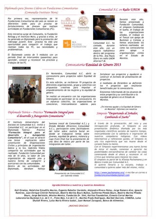 Diplomado para Jóvenes Líderes en Fundaciones Comunitarias                                      Comunidad A.C. en Radio UAEM
               (Comunalia-Instituto Mora)
  Por primera vez, representantes de 16                                                                              Durante     este    año,
  Fundaciones Comunitarias del país se reúnen en                                                                     hemos presentado a
  diferentes sedes para        un proceso de                                                                         Fundación Comunidad,
  fortalecimiento de jóvenes que realizan                                                                            el simposio Cambiando
  actividades en Fundaciones Comunitarias (FC).                                                                      el Sueño, el trabajo de
                                                                                                                     las       organizaciones
  Esta iniciativa surge de Comunalia, la Fundación                                                                   aliadas, el trabajo en
  Kellogg y el Instituto Mora, y gracias a ellas, se                                                                 el Texcal con apoyo de
  ha generado un Diplomado para la promoción del                                                                     Buckman y Comosa y
  liderazgo juvenil. Este proceso ha sido una                                                                        hemos anunciando los
                                                                                         Comunidad A.C. ha
  oportunidad para compartir el trabajo que                                                                          talleres realizados así
                                                                                         contado,      durante
  realizan todas las FC, sus necesidades y                                                                           como las convocatorias
                                                                                         este año, con un
  problemáticas.                                                                                                     para       apoyo       a
                                                                                         espacio radiofónico
                                                                                         dentro del programa         organizaciones civiles
  El Diplomado consta de 5 módulos con un                                                                            en    el    Estado    de
                                                                                         de la Psic. Ana Paula
  periodo final de intercambio (pasantías) para                                                                      Morelos.
                                                                                         Otero en radio UAEM
  aprender, conocer y reconocer los procesos y                                           Alterna F.M.
  trabajos de las FC.                                                                           Agradecemos a Ana
                                                              Convocatoria Equidad de Género 2013
                                                                                                Paula el espacio y
      NOVIEMBRE 2012                                                                                                seguiremos informando
                                                                                                                    de lo más relevante de
                                           En Noviembre, Comunidad A.C. abrió su                                    Comunidad A.C.
                                                                                                 fortalecer sus proyectos y ayudaron a
                                           convocatoria para proyectos sobre Equidad de          construir el formato de presentación de
                                           Género.                                               proyectos.
                                           En esta edición, se recibieron 19 proyectos de        A mediados de Diciembre se definirán
                                           diferentes organizaciones, grupo y colectivos con     los   4   proyectos     que   resultaran
                                           propuestas    creativas    para    impulsar    el     beneficiados por la convocatoria.
                                           empoderamiento de las mujeres y la equidad de
                                           género.                                               Estaremos informando de los alcances de
                                                                                                 estos proyectos y su contribución a la
                                           Se realizó un encuentro con las organizaciones        equidad de género en el Estado de
                                           interesadas en participar en la convocatoria. En      Morelos.
                                           un esfuerzo colectivo, las organizaciones se
                                           conocieron,   intercambiaron     saberes    para
                                                                                                  ¿Te interesa ayudar a la Equidad de Género
                                                                                                       en Morelos? Informes con nosotros
  Diplomado Teórico – Práctico “Formación Integral para                                        Simposio “Despertando al Soñador,
        el desarrollo y Autogestión Comunitaria”                                                     Cambiando el Sueño”
  El    Instituto   Universitario    del
                                             Santana (vocal de Comunidad A.C.) y          A través de la provocación, del reto y una
  Anciano en Comunidad A.C. invitó a
                                             Dresda Méndez (Directora Comunidad           introspección profunda, el Simposio es una
  Comunidad A.C. en participar en el
                                             A.C.), participaron como facilitadores       presentación dinámica diseñada por los más
  Diplomado Teórico-           Práctico
                                             del taller sobre Justicia Social en          respetados científicos sociales de nuestro tiempo,
  “Formación Integral para el
                                             donde se trabajaron temas sobre              intercambiando con la sabiduría e inspiración de
  desarrollo       y       Autogestión
                                             jóvenes, equidad de género, violencia y      nuestros compañeros indígenas. Con videos
  Comunitaria”, en el cual se ofreció
                                             cuyo fruto final fue la presentación de      informativos y reflexiones guidas, el Simposio es
  una breve         explicación sobre
                                             una obra de teatro por parte de las          una rica experiencia que nos mueve desde el
  constitución    de    Organizaciones
                                             integrantes del taller.                      corazón hasta la mente.
  Civiles y principios de organización
                                                                                          Con el Simposio experimentamos una nueva forma
  básica y la Sra. Gabriela Videla
                                                                                          de mirar el mundo, comenzar a apreciar las
  compartió las actividades que ha
                                                                                          posibilidades extraordinarias de cambiar las cosas
  realizado Fundación Comunidad por
                                                                                          comenzando desde el ahora y reconocer el rol
  más de 16 años, la labor de una
                                                                                          crítico que tenemos para mejorar las cosas.
  organización de segundo piso y
                                                                                          El simposio es parte de la Alianza Pachamama y en
  nuestra forma de compartir y
                                                                                          México traído por Comunidad A.C.
  acercarnos con las comunidades.
                                                                                          Si quieres llevarlo a tu escuela, trabajo o
  Dentro de las actividades del
                                                                                          comunidad o quieres saber más del mismo, visita:
  Diplomado,      Abraham        Vallejo

                                                   Presentación de Comunidad A.C.         http://www.pachamama.org/ o escribe un correo a
                                                         por Gabriela Videla              fundacioncomunidadac@gmail.com



                                                Agradecimientos a nuestros y nuestras donadoras

        Kali Ornelas, Hetelvina Estudillo Macías, Eugenia Rebollar Garduño, Alejandro Rivera Palau, Jorge Romero Alva, Ignacio
         Ramírez, Juan Enrique Cintrón Patterson, Beatriz Marina Bours Muñoz, Guillermo Pineda Bours, Beatriz Marina Pineda
                 Bours, Jorge Beristain, Mission Mexico, Fundación Dr. Simi, Karitas Foundation, Ernesto Corral Merino
         Laboratorios Buckman S.A. de C.V., Flota Mex, S.A de C.V., Martha Prado Rodríguez, Maribel Ibarrola, COMOSA, Luisa
                         Shultdt Rivera, Luisa María Rivera Izabal, Juan Manuel Zaragoza, Banco de Alimentos.

                                                                 ¡MUCHAS GRACIAS!
 