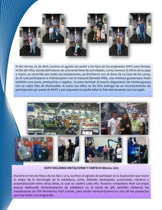 El día Viernes 26 de Abril, tuvimos el agrado de recibir a los hijos de los empleados RAFE para festejar
el Día del niño, donde disfrutaron de una tarde llena de actividades, como conocer el oficio de su papi
o mami, un recorrido por todas las instalaciones, se divirtieron con el show de La Casa de los Loros,
en el cual participaron e interactuaron con la mascota llamada Willy, una chistosa guacamaya, hubo
también concursos, pintacaritas y regalos. Ya para terminar el evento degustaron de hamburguesas
con su cajita feliz de McDonalds. A todos los niños se les hizo entrega de un reconocimiento de
participación por parte de RAFE y por supuesto no podía faltar la foto del recuerdo con sus papis.
EXPO WELDMEX METALFORM Y FABTECH México 2013
Durante el mes de Mayo de los días 7 al 9, tuvimos el agrado de participar en la Exposición que reúne
lo mejor de la tecnología de la soldadura, corte, doblado estampado, punzonado, robótica y
automatización entre otras áreas, la cual se celebra cada año. Nuestro compañero Noé Coronado
estuvo realizando demostraciones de soldadura en el stand de 3M, también visitamos las
instalaciones de ITW Monterrey Tech Center, para recibir demostraciones en vivo de los productos
que hoy están a la vanguardia.
 