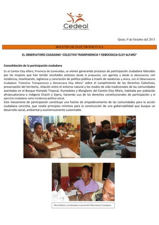 Quito, 9 de Octubre del 2013
BOLETIN DE ELECTRONICO N.4
EL OBSERVATORIO CIUDADANO “COLECTIVO TRANSPARENCIA Y DEMOCRACIA ELOY ALFARO”
Consolidación de la participación ciudadana
En el Cantón Eloy Alfaro, Provincia de Esmeraldas, se vienen generando procesos de participación ciudadana liderados
por las mujeres que han tenido resultados exitosos desde la propuesta, con agendas y desde la observancia, con
incidencia, movilización, vigilancia y concreción de política pública a través de veedurías y ahora, con el Observatorio
Ciudadano “Colectivo Transparencia y Democracia Eloy Alfaro” sobre el cumplimiento de los Derechos Colectivos,
preservación del territorio, relación entre el entorno natural y los modos de vida tradicionales de las comunidades
asentadas en el Bosque Húmedo Tropical, Humedales y Manglares del Cantón Eloy Alfaro, habitada por población
afroecuatoriana e indígena Chachi y Epera, haciendo uso de los derechos constitucionales de participación y el
ejercicio ciudadano como incidencia política-social.
Este mecanismo de participación constituye una fuente de empoderamiento de las comunidades para la acción
ciudadana concreta, que revele principios mínimos para la construcción de una gobernabilidad que busque un
desarrollo social, ambiental y económicamente sustentable.
Alicia Muñoz: Coordinadora General del Observatorio Ciudadano
 