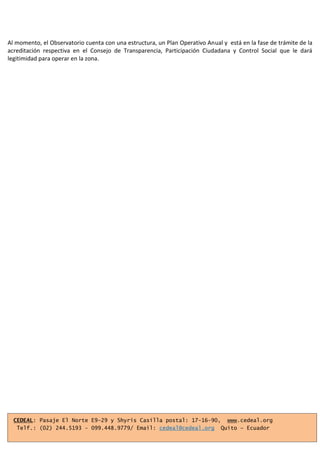 Al momento, el Observatorio cuenta con una estructura, un Plan Operativo Anual y está en la fase de trámite de la
acreditación respectiva en el Consejo de Transparencia, Participación Ciudadana y Control Social que le dará
legitimidad para operar en la zona.
CEDEAL: Pasaje El Norte E9-29 y Shyris Casilla postal: 17-16-90, www.cedeal.org
Telf.: (02) 244.5193 - 099.448.9779/ Email: cedeal@cedeal.org Quito – Ecuador
 