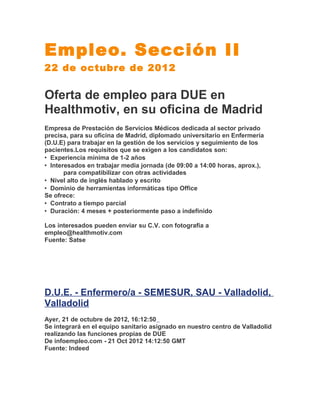 Empleo. Sección II
22 de octubre de 2012

Oferta de empleo para DUE en
Healthmotiv, en su oficina de Madrid
Empresa de Prestación de Servicios Médicos dedicada al sector privado
precisa, para su oficina de Madrid, diplomado universitario en Enfermería
(D.U.E) para trabajar en la gestión de los servicios y seguimiento de los
pacientes.Los requisitos que se exigen a los candidatos son:
• Experiencia mínima de 1-2 años
• Interesados en trabajar media jornada (de 09:00 a 14:00 horas, aprox.),
       para compatibilizar con otras actividades
• Nivel alto de inglés hablado y escrito
• Dominio de herramientas informáticas tipo Office
Se ofrece:
• Contrato a tiempo parcial
• Duración: 4 meses + posteriormente paso a indefinido

Los interesados pueden enviar su C.V. con fotografía a
empleo@healthmotiv.com
Fuente: Satse




D.U.E. - Enfermero/a - SEMESUR, SAU - Valladolid,
Valladolid
Ayer, 21 de octubre de 2012, 16:12:50
Se integrará en el equipo sanitario asignado en nuestro centro de Valladolid
realizando las funciones propias de DUE
De infoempleo.com - 21 Oct 2012 14:12:50 GMT
Fuente: Indeed
 