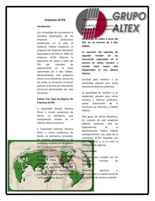 Empresas ALTEX                Características o Descripción

Introducción                         En materia fiscal y aduanera, las
                                     Empresas Altamente Exportadoras
Con la finalidad de incrementar la   gozarán de:
actividad exportadora de las
empresas               productoras   Devolución de saldos a favor del
establecidas en el país, el          IVA, en un término de 5 días
Gobierno Federal estableció, el      hábiles.
programa de Empresas Altamente
                                     La exención del requisito de
Exportadoras (ALTEX) en 1990. las
                                     segunda    revisión    de   las
empresas ALTEX obtienen la
                                     mercancías exportadas en la
devolución de saldos a favor del
                                     aduana de salida, siempre y
IVA      por      concepto      de
                                     cuando    éstas    hayan  sido
exportaciones en un plazo
                                     despachadas en una aduana
aproximado de 5 días hábiles.
                                     interior.
Adicionalmente, este programa
ofrece otros beneficios, dentro de   Facultad para nombrar a un
los cuales se encuentra el acceso    apoderado aduanal para varias
gratuito al Sistema de Información   aduanas de diversos productos.
Comercial administrado por esta
Secretaría.                          La posibilidad de nombrar a un
                                     apoderado aduanal para varias
Existen Tres Tipos de Registro de    aduanas y diversos productos,
Empresas ALTEX:                      previa    autorización  de    la
                                     Secretaría de Hacienda y Crédito
1. Exportador directo. Persona
                                     Público.
(física o moral) productora de
bienes no petroleros, que            Para gozar de dichos beneficios,
directamente venden en el            los usuarios de este programa
exterior dichos productos.           deberán presentar, ante las
                                     Dependencias            de     la
2. Exportador indirecto. Persona
                                     Administración Pública Federal
(física o mora) productora de
                                     correspondiente, una copia de la
bienes no petroleros, proveedor
                                     constancia ALTEX expedida por
de insumos incorporados a los
                                     esta Secretaría y, en su caso, la
productos vendidos en el exterior
                                     ratificación de vigencia.
por la empresa que funcione como
exportador directo.                  Compromisos

3. Ambos tipos de exportador.        Demostrar que cumplen con los
Persona    (física   o    moral)     requisitos    mínimos      de
productora     de   bienes   no      exportación.
petroleros que vende productos
tanto al exterior directamente       Presentar       oportuna        y
como a una empresa que funcione      puntualmente su reporte anual de
como exportador directo.             operaciones de comercio exterior.
 