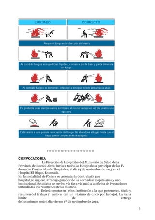********************************
CONVOCATORIA
La Dirección de Hospitales del Ministerio de Salud de la
Provincia de Buenos Aires, invita a todos los Hospitales a participar de las IV
Jornadas Provinciales de Hospitales, el día 14 de noviembre de 2013 en el
Hospital El Dique, Ensenada.
En la modalidad de Pósters se presentarán dos trabajos por
hospital, se sugiere el trabajo ganador de las Jornadas Hospitalarias y uno
institucional. Se solicita se envíen vía fax o vía mail a la oficina de Prestaciones
Subsidiadas los resúmenes de los mismos.
Deberá constar en ellos, institución a la que pertenecen, título y
resumen del trabajo y autores (en un máximo de cinco por trabajo). La fecha
límite
de
entrega
de los mismos será el día viernes 1º de noviembre de 2013.
3

 