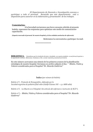 El Departamento de Docencia e Investigación convoca a
participar a todo el personal. Recuerda que este departamento está a
disposición para asesorar en la elaboración y presentación de los trabajos.

Comentarios:
A la brevedad enviaremos una breve encuesta referida al presente
boletín, esperamos las respuestas para optimizar este medio de comunicacióncapacitación.
(Espacio reservado al personal de nuestro hospital y de las unidades sanitarias de referencia)

Reiteramos la convocatoria a participar vía mail.
******************

BIBLIOTECA :

Entendemos que la circulación de textos vinculados con nuestra profesión es una forma de aportar a
la capacitación continua . Reiteramos: Invitamos a Uds. a enviar material y comentarios de interés.

En este número acercamos una síntesis de los primeros avances de la planificación
estratégica de nuestro hospital. Enviamos en archivo adjunto el doc. “ Misión, Visión y
Valores considerados para el hospital “Dr. Ricardo Gutiérrez”

Índice (por número de boletín)
Boletin nº1 - Protocolo de Bronquiolitis, elaborado por la
Sociedad argentina de pediatría filial salta (Adolfo Güemes 541 – c.p. 4400 salta)
Boletín nº2- La Muerte en el Hospital: Un artículo del enfermero e instructor de RCP L
Boletín nº3 – Misión, Visión y Valores considerados para el hospital “Dr. Ricardo
Gutiérrez”

4

 