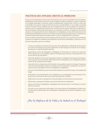 POLÍTICAS DEL INPSASEL FRENTE AL PROBLEMA
Como ya se ha apuntado anteriormente, la importancia de conocer el problema de la accidenta-
lidad laboral en Venezuela consiste en poder establecer políticas públicas en salud y seguridad
en el trabajo destinadas a intervenir sobre la realidad para transformarla. Si bien es cierto que
lo deseable sería trazarse metas de disminución de la accidentalidad, en una política orientada
hacia la sinceración de la realidad sería poco factible hacerlo en el corto plazo. Sin embargo el
instituto está en capacidad de propiciar las condiciones para abatir estas cifras mediante po-
líticas destinadas al desarrollo de la gestión de seguridad y salud en el trabajo por los actores
sociales y el empoderamiento de los trabajadores y trabajadoras a través de los mecanismos de
participación protagónica previstos en la Lopcymat para impulsar la mejora de las condiciones y
medio ambiente de trabajo que pueden afectar su salud, integridad física y bienestar.
En este sentido el Inpsasel se ha trazado algunas líneas rectoras en su accionar que contribuyen
a alcanzar los objetivos señalados para garantizar los derechos individuales y colectivos en ma-
teria de seguridad y salud en el trabajo:
Continuar la política de impulso de la elección de los Delegados y Delegadas de Prevención
por centros de trabajo, que ya para Septiembre de 2007 está por encima de 56.125 delega-
dos electos en todo el territorio nacional.
Capacitación masiva de Delegados y Delegadas de Prevención en materia de inspección
de las condiciones de seguridad y salud en el trabajo para potenciar su participación en las
mesas técnicas de prevención.
Desarrollo de Mesas Técnicas de Seguridad y Salud en el Trabajo como espacios de negocia-
ción y acuerdo con la mediación del Estado entre los trabajadores y los empleadores para la
mejora de las condiciones de trabajo.
Desarrollo de los componentes de la Gestión de seguridad y salud en el trabajo: Programas
y Servicios de Seguridad y Salud en el Trabajo que corresponden al empleador, con la parti-
cipación activa y protagónica de los trabajadores y trabajadoras.
Formación de facilitadores para el desarrollo del plan de control de riesgos en el trabajo del
hogar.
Profundizar el acompañamiento a los trabajadores y las trabajadoras que participan en los
procesos de construcción del nuevo modo de producción socialista.
Elaboración, discusión y aprobación de las principales normas técnicas de prevención.
Elaboración y aprobación del plan nacional de salud de los trabajadores.
Apoyo a los frentes de delegados y delegadas de prevención que se constituyen en todo el
territorio nacional.
Articular con las inspectorías del trabajo y las procuradurías de trabajadores la defensa de
los derechos fundamentales de los delegados y delegadas de prevención (despidos y des-
mejoras).
¡Por la Defensa de la Vida y la Salud en el Trabajo!
•
•
•
•
•
•
•
•
•
•
INSTITUTO NACIONAL DE PREVENCIÓN, SALUD Y SEGURIDAD LABORALES
20
Boletín Epidemiológico del Inpsasel 2007
 