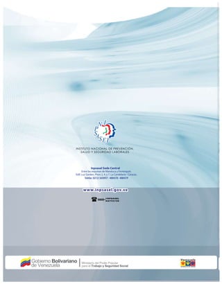 Inpsasel Sede Central
Entre las esquinas de Manduca y Ferrenquín.
Edif. Luz Garden, Pisos 2, 4, y 7. La Candelaria - Caracas. .
Telefax: (0212) 5650957 - 4084578 - 4084579
www.inpsasel.gov.ve
I NPSASEL
4 6772735
INSTITUTO NACIONAL DE PREVENCIÓN,
SALUD Y SEGURIDAD LABORALES
 