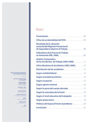 Índice
Presentación. .  .  .  .  .  .  .  .  .  .  .  .  .  .  .  .  .  .  .  .  .  .  .  .  .  .  .  .  .  .  .  .  .  .  .  .  .  .  .  .  .  . 05
Cifras de accidentalidad del IVSS. .  .  .  .  .  .  .  .  .  .  .  .  .  .  .  .  .  .  .  . 07
Resultado de la valuación
actuarial del Régimen Prestacional
de Seguridad y Salud en el Trabajo . .  .  .  .  .  .  .  .  .  .  .  .  .  .  .  .  . 08
Indicadores de la Fuerza de Trabajo
en Venezuela (INE, 2006). .  .  .  .  .  .  .  .  .  .  .  .  .  .  .  .  .  .  .  .  .  .  .  .  .  .  .  .  . 09
Análisis Comparativo
de los Accidentes de Trabajo (2005-2006) . .  .  .  .  .  .  .  .  .  . 11
Cifras Absolutas de Accidentes (2005-2006). .  .  .  .  .  .  .  . 12
Distribución de los accidentes:. .  .  .  .  .  .  .  .  .  .  .  .  .  .  .  .  .  .  .  .  .  . 13
Según entidad federal . .  .  .  .  .  .  .  .  .  .  .  .  .  .  .  .  .  .  .  .  .  .  .  .  .  .  .  .  .  .  . 13
Según actividad económica . .  .  .  .  .  .  .  .  .  .  .  .  .  .  .  .  .  .  .  .  .  .  .  .  . 14
Según ocupación . .  .  .  .  .  .  .  .  .  .  .  .  .  .  .  .  .  .  .  .  .  .  .  .  .  .  .  .  .  .  .  .  .  .  .  . 15
Según agente material . .  .  .  .  .  .  .  .  .  .  .  .  .  .  .  .  .  .  .  .  .  .  .  .  .  .  .  .  .  . 16
Según la parte del cuerpo afectada . .  .  .  .  .  .  .  .  .  .  .  .  .  .  .  .  . 17
Según la naturaleza de la lesión . .  .  .  .  .  .  .  .  .  .  .  .  .  .  .  .  .  .  .  . 18
Según el nivel educativo del trabajador . .  .  .  .  .  .  .  .  .  .  .  . 19
Según grupo etario . .  .  .  .  .  .  .  .  .  .  .  .  .  .  .  .  .  .  .  .  .  .  .  .  .  .  .  .  .  .  .  .  .  . 19
Políticas del Inpsasel frente al problema . .  .  .  .  .  .  .  .  .  .  . 20
Conclusión . .  .  .  .  .  .  .  .  .  .  .  .  .  .  .  .  .  .  .  .  .  .  .  .  .  .  .  .  .  .  .  .  .  .  .  .  .  .  .  .  .  .  . 21
INSTITUTO NACIONAL DE PREVENCIÓN,
SALUD Y SEGURIDAD LABORALES
Año 2007
Dirección de Epidemiología
e Investigación
.
COMITÉ EDITORIAL
Directora - Editora
Dra. Aismara Borges
Coordinador - Editor
Lic. Jorge Castillo.
Asistente Estadístico
Daniela Hernández
DISEÑO Y PUBLICACIÓN
Dirección de Comunicación.
DISEÑO
Vanessa I. Terán Terán
DEPÓSITO LEGAL
N° - pp 200703DC514
ISNN
1856-7991
 