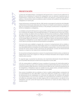 PRESENTACIÓN
La Dirección de Epidemiología e Investigación del Inpsasel inicia a través de esta publicación la
difusión de las estadísticas en salud de los trabajadores como un elemento importante para la
transformación y mejora de las condiciones de trabajo y de salud por su potencial para generar
políticas e intervenciones sobre los problemas reales y sentidos de la población de trabajadores y
trabajadoras en nuestro país.
A partir del proceso constituyente del año 1999, donde se promulga la Constitución de la Repúbli-
ca Bolivariana de Venezuela, elaborada sobre la base de un Estado social de derecho y de justicia,
bajo una concepción profundamente humana, se dio jerarquía constitucional a la seguridad y sa-
lud de los trabajadores y trabajadoras.
La verdadera activación del Inpsasel en mayo de 2002, la declaratoria de la salud de los trabajado-
res y condiciones de trabajo como prioridad del Estado, el 17 de agosto de ese mismo año y el pro-
ceso que condujo a la reforma de la Ley Orgánica de Prevención, Condiciones y Medio Ambiente
de Trabajo en julio del 2005, bajo el marco de la Ley Orgánica del Sistema Seguridad Social, son la
traducción en políticas públicas de la necesidad de lograr el equilibrio social a través de condicio-
nes de trabajo dignas que garanticen la salud y seguridad y espacios de participación donde los
trabajadores y trabajadoras no sean objeto de estudio sino sujetos propiciadores de transforma-
ciones bajo los principios de democracia participativa y protagónica.
A la luz de esta nueva realidad se requiere dar a conocer el comportamiento de las variables e
indicadores que integran el proceso salud-trabajo tanto en sus componentes desfavorables como
la accidentalidad laboral y la estadística de enfermedades ocupacionales, como en los procesos de
inclusión de nuevos actores sociales, mecanismos de participación, acciones de intervención del
Inpsasel y su impacto en las mejora de las condiciones de trabajo.
En esta primera entrega la propuesta es conocer el comportamiento histórico de los accidentes de
trabajo desde el inicio de su registro en 1944 por el Instituto Venezolano de los Seguros Sociales
hasta los años recientes.
En segundo lugar se presentan los elementos más importantes del Estudio Actuarial elaborado
por la Asamblea Nacional para la reforma de la Lopcymat en el año 2004.
A fin de contextualizar la realidad en la que se producen los procesos de salud-enfermedad se
mostrarán las cifras que sirven como indicadores de fuerza laboral elaboradas por el Instituto Na-
cional de Estadísticas (INE) del primer semestre del año 2006, que dan cuenta de la distribución de
los trabajadores y trabajadoras según las variables de sexo, grupos etarios, actividad económica,
ocupación, sector y características de formalidad e informalidad.
Para conocer el problema de los accidentes se hará un análisis epidemiológico comparativo de
la accidentalidad de los años 2005-2006 a través de las diferentes variables que se registran por
las declaraciones de los empleadores en el formato de notificación de accidentes del Inpsasel,
con especial énfasis en el cruce de las variables con la gravedad de los accidentes, lo cual permi-
te focalizar las principales fuentes de daño, algunos de sus condicionantes y sus efectos en los
trabajadores, que dan cuenta del impacto de las condiciones en materia de salud y trabajo en la
situación actual.
BoletínEpidemiológico2007
INSTITUTO NACIONAL DE PREVENCIÓN, SALUD Y SEGURIDAD LABORALES

Boletín Epidemiológico del Inpsasel 2007
 