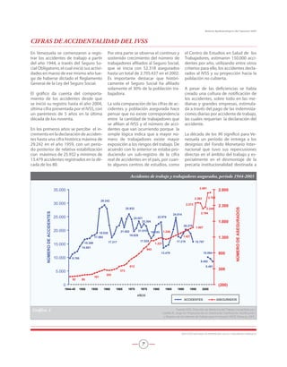 En Venezuela se comenzaron a regis-
trar los accidentes de trabajo a partir
del año 1944, a través del Seguro So-
cial Obligatorio, el cual inició sus activi-
dades en marzo de ese mismo año lue-
go de haberse dictado el Reglamento
General de la Ley del Seguro Social.
El gráfico da cuenta del comporta-
miento de los accidentes desde que
se inició su registro hasta el año 2004,
última cifra presentada por el IVSS, con
un paréntesis de 5 años en la última
década de los noventa.
En los primeros años se percibe el in-
cremento en la declaración de acciden-
tes hasta una cifra histórica máxima de
29.242 en el año 1959, con un perío-
do posterior de relativa estabilización
con máximos de 25.932 y mínimos de
13.479 accidentes registrados en la dé-
cada de los 80.
Por otra parte se observa el continuo y
sostenido crecimiento del número de
trabajadores afiliados al Seguro Social,
que se inicia con 52.318 asegurados
hasta un total de 2.705.437 en el 2002.
Es importante destacar que históri-
camente el Seguro Social ha afiliado
solamente el 30% de la población tra-
bajadora.
La sola comparación de las cifras de ac-
cidentes y población asegurada hace
pensar que no existe correspondencia
entre la cantidad de trabajadores que
se afilian al IVSS y el número de acci-
dentes que van ocurriendo porque la
simple lógica indica que a mayor nú-
mero de trabajadores existe mayor
exposición a los riesgos del trabajo. De
acuerdo con lo anterior se estaba pro-
duciendo un sub-registro de la cifra
real de accidentes en el país, por cuan-
to algunos centros de estudios, como
el Centro de Estudios en Salud de los
Trabajadores, estimaron 150.000 acci-
dentes por año, utilizando entre otros
criterios para ello, los accidentes decla-
rados al IVSS y su proyección hacia la
población no cubierta.
A pesar de las deficiencias se había
creado una cultura de notificación de
los accidentes, sobre todo en las me-
dianas y grandes empresas, estimula-
da a través del pago de las indemniza-
ciones diarias por accidente de trabajo,
las cuales requerían la declaración del
accidente.
La década de los 90 significó para Ve-
nezuela un período de entrega a los
designios del Fondo Monetario Inter-
nacional que tuvo sus repercusiones
directas en el ámbito del trabajo y es-
pecialmente en el desmontaje de la
precaria institucionalidad destinada a
CIFRAS DE ACCIDENTALIDAD DEL IVSS
Accidentes de trabajo y trabajadores asegurados, período 1944-2003
9.760
14.001
15.366
17.992
19.030
24.021
23.304
18.103
24.614
15.797
8.481
9.492
10.094
20.279
17.219
13.479
22.978
17.025
21.015
19.629
25.932
21.002
17.317
29.242
943
1.607
2.248
2.691
2.194
2.373
2.383 2.705
1.427
1.248
1.221
253
161
52 80
373
612
0
5.000
10.000
15.000
20.000
25.000
30.000
35.000
1944-45 1950 1955 1960 1965 1970 1975 1980 1985 1990 1995 2000
AÑOS
NÚMERODEACCIDENTES
(200)
300
800
1.300
1.800
2.300
2.800
NÚMERODEASEGURADOS
ACCIDENTES ASEGURADOS
Gráfico. 1 Fuente: IVSS. Dirección de Medicina del Trabajo (recopilado por.
Castillo R., Jorge en: Propuesta de un Sistema de Clasificación, Notificación.
y Registro de Accidentes de Trabajo para el Inpsasel, IAESP, Maracay, 2005
INSTITUTO NACIONAL DE PREVENCIÓN, SALUD Y SEGURIDAD LABORALES

Boletín Epidemiológico del Inpsasel 2007
 