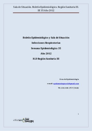 Sala de Situación. Boletín Epidemiológico. Región Sanitaria III.
                        SE 35 Año 2012




         Boletín Epidemiológico y Sala de Situación

                 Infecciones Respiratorias

                 Semana Epidemiológica 35

                          Año 2012

                   H.D Región Sanitaria III




                                              Área de Epidemiología

                                 e-mail: epidemiologiars3@gmail.com

                                            TE: 236-444-3717/3626




                                                                  1
 