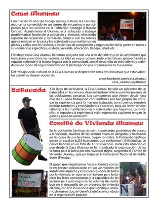 Casa Ukamau
Con más de 20 años de trabajo social y cultural, la Casa Uka-
mau se ha convertido en un centro de encuentro y partici-
pación para los vecinos en la Población Santiago (Estación
Central). Actualmente el Ukamau está enfocado a trabajar
problemáticas locales de la población y comuna, ofreciendo
espacios de recreación y formación, como lo son los talleres
que se realizan en la casa y las actividades que realizamos en
plazas y calles con los vecinos, e iniciativas de autogestión y organización de la gente en torno a
sus demandas específicas, es decir, vivienda, educación, trabajo, salud, etc.

El trabajo en la Casa Ukamau lo hemos apoyado con una serie de talleres y en las actividades que
realizamos para todos los vecinos. La idea es seguir potenciando este trabajo aprovechando el
espacio existente y la buena llegada con la comunidad, con el desarrollo de más talleres y activi-
dades de modo de seguir fomentando la participación y la organización de los vecinos.

Del trabajo social-cultural de la Casa Ukamau se desprenden otras dos iniciativas que están abier-
tas a quienes deseen apoyarlas.
                                                              www.facebook.com/casa.ukamau
                                                                        casa_ukamau@yahoo.es

Batucada                    A lo largo de su historia, la Casa Ukamau ha sido un epicentro de las
                            batucadas en la comuna, desarrollándose talleres para los jóvenes de
                            las poblaciones cercanas. Los compañeros que vienen desde hace
                            más de 10 años trabajando con tambores nos han propuesto entre-
                            gar su experiencia para formar una batucada, construyendo nuestros
                            propios tambores y enseñándonos a tocarlos, para así llevar sonidos
                            rebeldes a las manifestaciones y actividades que hagamos. La invita-
                            ción, el espacio y la experiencia están esperando a quienes tengan las
                            ganas y puedan sumarse!!!!

                            Comité de Vivienda Ukamau
                            En la población Santiago existen importantes problemas de acceso
                            a la vivienda, muchos de los vecinos viven de allegados y hacinados
                            en las casas de sus familiares. Según los datos, la Población Santiago
                            posee un total de 6.255 habitantes, que conforman 1.548 familias, las
                            cuales habitan en un total de 1.138 viviendas. Dada esta situación es
                            que desde la Casa Ukamau se ha impulsado la organización de los
                            vecinos para la lucha por una vivienda digna, surgiendo el Comité de
                            Vivienda Ukamau, que participa en la Federación Nacional de Pobla-
                            dores (Fenapo).

                            El apoyo que visualizamos hacia el Comité consis-
                            te en prestar colaboración en sus actividades de
                            autofinanciamiento y en sus expresiones de lucha
                            por la vivienda, en aportar con talleres para forta-
                            lecer los lazos comunitarios y la capacidad de los
                            vecinos para auto organizarse, además de contri-
                            buir en el desarrollo de un proyecto de vivienda
                            en conjunto con los vecinos, que signifique un ba-
                            rrio de nuevo tipo, en beneficio de la comunidad y
                            de la organización popular.
 