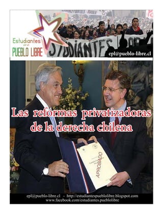 epl@pueblo-libre.cl




Las reformas privatizadoras
   de la derecha chilena




  epl@pueblo-libre.cl - http://estudiantespueblolibre.blogspot.com
           www.facebook.com/estudiantes.pueblolibre
 