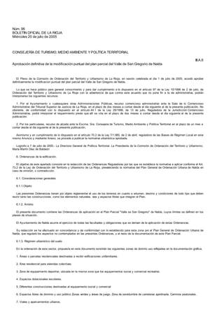 III.A.6
Núm. 96
BOLETIN OFICIAL DE LA RIOJA
Miércoles 20 de julio de 2005
CONSEJERÍA DE TURISMO, MEDIO AMBIENTE Y POLÍTICA TERRITORIAL
Aprobación definitiva de la modificación puntual del plan parcial del Valle de San Gregorio de Nalda
El Pleno de la Comisión de Ordenación del Territorio y Urbanismo de La Rioja, en sesión celebrada el día 1 de julio de 2005, acordó aprobar
definitivamente la modificacion puntual del plan parcial del Valle de San Gregorio de Nalda.
Lo que se hace público para general conocimiento y para dar cumplimiento a lo dispuesto en el artículo 97 de la Ley 10/1998 de 2 de julio, de
Ordenación del Territorio y Urbanismo de La Rioja con la advertencia de que contra este acuerdo que no pone fin a la vía administrativa, podrán
interponerse los siguientes recursos:
1 . Por el Ayuntamiento o cualesquiera otras Administraciones Públicas, recurso contencioso administrativo ante la Sala de lo Contencioso
Administrativo del Tribunal Superior de Justicia de La Rioja, en el plazo de dos meses a contar desde el día siguiente al de la presente publicación. No
obstante, de conformidad con lo dispuesto en el artículo 44.1 de la Ley 29/1998, de 13 de julio, Reguladora de la Jurisdicción Contencioso
Administrativa, podrá interponer el requerimiento previo que allí se cita en el plazo de dos meses a contar desde el día siguiente al de la presente
publicación.
2. Por los particulares, recurso de alzada ante la Excma. Sra. Consejera de Turismo, Medio Ambiente y Política Territorial en el plazo de un mes a
contar desde el día siguiente al de la presente publicación.
Asimismo y en cumplimiento de lo dispuesto en el artículo 70.2 de la Ley 7/1.985, de 2 de abril, reguladora de las Bases de Régimen Local en este
mismo Anuncio y mediante Anexo, se procede a publicar la normativa urbanística aprobada.
Logroño a 7 de julio de 2005.- La Directora General de Política Territorial. La Presidenta de la Comisión de Ordenación del Territorio y Urbanismo,
María Martín Díez de Baldeón
6. Ordenanzas de la edificación.
El objetivo de este apartado consiste en la redacción de las Ordenanzas Reguladoras por las que se establece la normativa a aplicar conforme el Art.
73.2 de la Ley de Ordenación del Territorio y Urbanismo de La Rioja, prevaleciendo la normativa del Plan General de Ordenación Urbana de Nalda en
caso de omisión, o contradicción.
6.1. Consideraciones generales
6.1.1.Objeto
Las presentes Ordenanzas tienen por objeto reglamentar el uso de los terrenos en cuanto a volumen, destino y condiciones de todo tipo que deben
reunir tanto las construcciones, como los elementos naturales, vías y espacios libres que integran el Plan.
6.1.2. Ámbito
El presente documento contiene las Ordenanzas de aplicación en el Plan Parcial "Valle se San Gregorio" de Nalda, cuyos límites se definen en los
planes de situación.
El Ayuntamiento de Nalda asume el ejercicio de todas las facultades y obligaciones que se derivan de la aplicación de estas Ordenanzas.
Su redacción se ha efectuado en concordancia y de conformidad con lo establecido para esta zona por el Plan General de Ordenación Urbana de
Nalda, que regulará los aspectos no contemplados en las presentes Ordenanzas, y el resto de la documentación de este Plan Parcial.
6.1.3. Régimen urbanístico del suelo
En la ordenación de este sector, propuesta en este documento existirán las siguientes zonas de distinto uso reflejadas en la documentación gráfica.
1. Áreas o parcelas residenciales destinadas a recibir edificaciones unifamiliares.
2. Área residencial para viviendas colectivas.
3. Zona de equipamiento deportivo, ubicada en la misma zona que los equipamientos social y comercial recreativo.
4. Espacios dotacionales escolares.
5. Diferentes construcciones destinadas al equipamiento social y comercial
6. Espacios libres de dominio y uso público Zonas verdes y áreas de juego. Zona de servidumbre de carreteras ajardinada. Caminos peatonales.
7. Viales y aparcamientos urbanos.
 