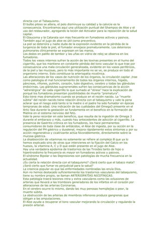 directa con el Tabaquismo.
El bulbo piloso se altera, el pelo disminuye su calidad y la calvicie es la
consecuencia. Encontramos aquí una utilización puntual del Shampoo de Aloe y el
uso del restaurador, agregando la loción del Activator para la reposición de la salud
capilar.
El Glaucoma y la Catarata son mas frecuente en fumadores activos y pasivos.
También aquí el jugo de aloe es útil como preventivo.
La piel se deteriora y nadie duda de la expresión evidente en la pérdida de la
turgencia de toda la piel, el fumador envejece prematuramente. Los deterioros
pulmonares clínicamente se expresan en las manos.
Los dedos en palillo de tambor y las uñas en vidrio de reloj se observa en los
fumadores.
Todos los vasos internos sufren la acción de las toxinas presentes en el humo del
cigarrillo, que los mantiene en constante pérdida del tono vascular lo que trae por
consecuencia una mala circulación generalizada, evidente en los vasos periféricos,
de la piel y las mucosas, pero lo más importante no se ve, se produce en todo el
organismo interno. Esto constituye la arteriopatía nicotínica.
Las alteraciones de los vasos de nutrición de los órganos, la circulación capilar ,trae
como patología el mal funcionamiento de todos los órganos internos, hígado,
páncreas, riñones, pulmón, corazón, tubo digestivo, cerebro y todas las glándulas
endocrinas. Las glándulas suprarrenales sufren las consecuencias de la acción
"adrenérgica" de cada cigarrillo lo que sumado al "stress" hace la explicación de
porqué los fumadores presentan posibilidades de muerte "prematura".
Esto tiene mas dramatismo cuando se produce en el recién nacido. La "muerte
súbita" del recién nacido tiene relación directa con el tabaquismo y vale la pena
aclarar que el riesgo está tanto si la madre o el padre ha sido fumador en épocas
tempranas de edad. Una indicación de las cualidades del Omega3 presente en el
Artic Sea durante la gestación se fundamenta en el beneficio en la formación de
Mielina en el sistema nervioso del feto.
Vale la pena recordar en este beneficio, que resulta de la ingestión de Omega 3
durante el embarazo y más, cuando hay antecedentes de adicción al cigarrillo. La
presencia de Gastritis crónica en los fumadores, los hace permanentes
consumidores de toda clase de antiácidos, el Aloe de ingesta, por su acción en la
regulación del PH gástrico y duodenal, mejora rápidamente estos síntomas y por su
acción regenerativa y cicatrizante actúa favorablemente, directamente sobre la
mucosa gástrica.
La disabsorción de vitaminas no solamente se refiere al complejo B que ya lo
hemos explicado sino de otras que intervienes en la fijación del Calcio en los
huesos, la vitamina A, C y D que están presente en el jugo de Aloe.
Hay una verdadera epidemia de trastornos de las Tiroides tanto de hipo o
hipertiroidismo la frecuencia es mayor en fumadores activos y pasivos.
El síndrome Bipolar o las Depresiones son patologías de mucha frecuencia en la
actualidad.
¿Es cierta la relación directa con el tabaquismo? ¿Será cierto que el tabaco mata?
¿Será cierto que fumar es perjudicial para la salud?
La creencia popular es que las enfermedades nombradas las envía Dios.
Aún no hemos destacado suficientemente los trastornos vasculares del tabaquismo,
tiene su nombre propio, se llaman ARTERIOPATÏAS NICOTíNICAS.
Esta patología traerá lesiones intra y extra vasculares como las oclusiones de
arterias que llevará a las trombosis generadores de los infartos en el corazón por
alteraciones de las arterias Coronarias.
En el cerebro ocurre lo mismo, dando las muy penosas hemiplejías o peor, la
muerte súbita.
La obstrucción de las arterias de miembros inferiores produce gangrenas que
obligan a las amputaciones.
El Aloe ayuda a recuperar el tono vascular mejorando la circulación y regulando la
presión arterial.
 