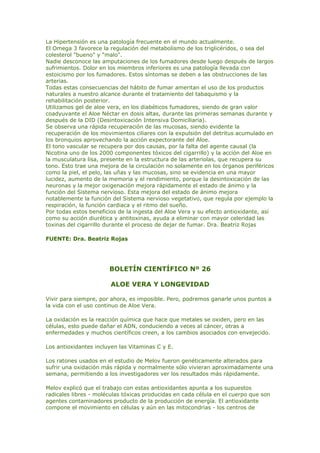 La Hipertensión es una patología frecuente en el mundo actualmente.
El Omega 3 favorece la regulación del metabolismo de los triglicéridos, o sea del
colesterol "bueno" y "malo".
Nadie desconoce las amputaciones de los fumadores desde luego después de largos
sufrimientos. Dolor en los miembros inferiores es una patología llevada con
estoicismo por los fumadores. Estos síntomas se deben a las obstrucciones de las
arterias.
Todas estas consecuencias del hábito de fumar ameritan el uso de los productos
naturales a nuestro alcance durante el tratamiento del tabaquismo y la
rehabilitación posterior.
Utilizamos gel de aloe vera, en los diabéticos fumadores, siendo de gran valor
coadyuvante el Aloe Néctar en dosis altas, durante las primeras semanas durante y
después de la DID (Desintoxicación Intensiva Domiciliaria).
Se observa una rápida recuperación de las mucosas, siendo evidente la
recuperación de los movimientos ciliares con la expulsión del detritus acumulado en
los bronquios aprovechando la acción expectorante del Aloe.
El tono vascular se recupera por dos causas, por la falta del agente causal (la
Nicotina uno de los 2000 componentes tóxicos del cigarrillo) y la acción del Aloe en
la musculatura lisa, presente en la estructura de las arteriolas, que recupera su
tono. Esto trae una mejora de la circulación no solamente en los órganos periféricos
como la piel, el pelo, las uñas y las mucosas, sino se evidencia en una mayor
lucidez, aumento de la memoria y el rendimiento, porque la desintoxicación de las
neuronas y la mejor oxigenación mejora rápidamente el estado de ánimo y la
función del Sistema nervioso. Esta mejora del estado de ánimo mejora
notablemente la función del Sistema nervioso vegetativo, que regula por ejemplo la
respiración, la función cardiaca y el ritmo del sueño.
Por todas estos beneficios de la ingesta del Aloe Vera y su efecto antioxidante, así
como su acción diurética y antitoxinas, ayuda a eliminar con mayor celeridad las
toxinas del cigarrillo durante el proceso de dejar de fumar. Dra. Beatriz Rojas
FUENTE: Dra. Beatriz Rojas
BOLETÍN CIENTÍFICO Nº 26
ALOE VERA Y LONGEVIDAD
Vivir para siempre, por ahora, es imposible. Pero, podremos ganarle unos puntos a
la vida con el uso continuo de Aloe Vera.
La oxidación es la reacción química que hace que metales se oxiden, pero en las
células, esto puede dañar el ADN, conduciendo a veces al cáncer, otras a
enfermedades y muchos científicos creen, a los cambios asociados con envejecido.
Los antioxidantes incluyen las Vitaminas C y E.
Los ratones usados en el estudio de Melov fueron genéticamente alterados para
sufrir una oxidación más rápida y normalmente sólo vivieran aproximadamente una
semana, permitiendo a los investigadores ver los resultados más rápidamente.
Melov explicó que el trabajo con estas antioxidantes apunta a los supuestos
radicales libres - moléculas tóxicas producidas en cada célula en el cuerpo que son
agentes contaminadores producto de la producción de energía. El antioxidante
compone el movimiento en células y aún en las mitocondrias - los centros de
 