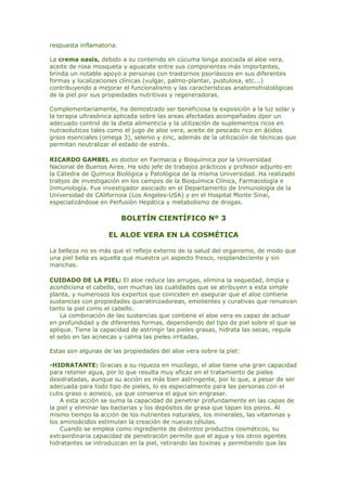 respuesta inflamatoria.
La crema oasis, debido a su contenido en cúcuma longa asociada al aloe vera,
aceite de rosa mosqueta y aguacate entre sus componentes más importantes,
brinda un notable apoyo a personas con trastornos psoriásicos en sus diferentes
formas y localizaciones clínicas (vulgar, palmo-plantar, pustulosa, etc...)
contribuyendo a mejorar el funcionalismo y las características anatomohistológicas
de la piel por sus propiedades nutritivas y regeneradoras.
Complementariamente, ha demostrado ser beneficiosa la exposición a la luz solar y
la terapia ultrasónica aplicada sobre las areas afectadas acompañadas dpor un
adecuado control de la dieta alimenticia y la utilización de suplementos ricos en
nutracéuticos tales como el jugo de aloe vera, aceite de pescado rico en ácidos
grsos esenciales (omega 3), selenio y zinc, además de la utilización de técnicas que
permitan neutralizar el estado de estrés.
RICARDO GAMBEL es doctor en Farmacia y Bioquímica por la Universidad
Nacional de Buenos Aires. Ha sido jefe de trabajos prácticos y profesor adjunto en
la Cátedra de Química Biológica y Patológica de la misma Universidad. Ha realizado
trabjos de investigación en los campos de la Bioquímica Clínica, Farmacología e
Inmunología. Fue investigador asociado en el Departamento de Inmunología de la
Universidad de CAlifornoia (Los Angeles-USA) y en el Hospital Monte Sinaí,
especializándose en Perfusión Hepática y metabolismo de drogas.
BOLETÍN CIENTÍFICO Nº 3
EL ALOE VERA EN LA COSMÉTICA
La belleza no es más que el reflejo externo de la salud del organismo, de modo que
una piel bella es aquella que muestra un aspecto fresco, resplandeciente y sin
manchas.
CUIDADO DE LA PIEL: El aloe reduce las arrugas, elimina la sequedad, limpia y
acondiciona el cabello, son muchas las cualidades que se atribuyen a esta simple
planta, y numerosos los expertos que coinciden en asegurar que el aloe contiene
sustancias con propiedades queratinizadoreas, emolientes y curativas que renuevan
tanto la piel como el cabello.
La combinación de las sustancias que contiene el aloe vera es capaz de actuar
en profundidad y de diferentes formas, dependiendo del tipo de piel sobre el que se
aplique. Tiene la capacidad de astringir las pieles grasas, hidrata las secas, regula
el sebo en las acneicas y calma las pieles irritadas.
Estas son algunas de las propiedades del aloe vera sobre la piel:
-HIDRATANTE: Gracias a su riqueza en mucílago, el aloe tiene una gran capacidad
para retener agua, por lo que resulta muy eficaz en el tratamiento de pieles
desidratadas, aunque su acción es más bien astringente, por lo que, a pesar de ser
adecuada para todo tipo de pieles, lo es especialmente para las personas con el
cutis graso o acneico, ya que conserva el agua sin engrasar.
A esta acción se suma la capacidad de penetrar profundamente en las capas de
la piel y eliminar las bacterias y los depósitos de grasa que tapan los poros. Al
mismo tiempo la acción de los nutrientes naturales, los minerales, las vitaminas y
los aminoácidos estimulan la creación de nuevas células.
Cuando se emplea como ingrediente de distintos productos cosméticos, su
extraordinaria capacidad de penetración permite que el agua y los otros agentes
hidratantes se introduzcan en la piel, retirando las toxinas y permitiendo que las
 