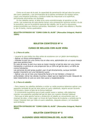 Como en el caso de la piel, la capacidad de penetración del gel abre los poros
del cuero cabelludo, y los aminoacidos de la planta revitalizan los tejidos sanos.
Logra una limpieza profunda y conduce todas las impurezas a la superficie,
permitiendo eliminarlas con facilidad.
En los cabellos sanos, el aloe sirve como acondicionador al penetrar en las
raíces. Las sustancias de esta planta tienen una composición química similar a la de
la queratina, que es la proteína esencial del cabello, por lo que lo rejuvenece
proporcionándole sus mismos nutrientes. Resultado: un pelo más elástico y flexible
y, por lo tanto, menos quebradizo.
BOLETÍN EXTRAIDO DE "COMO CURA EL ALOE" (Manuales Integral, Madrid
2004)
BOLETIN CIENTÍFICO Nº 4
CURAS DE BELLEZA CON ALOE VERA
1.-) Para el cutis:
- Lavarse la cara todos los días antes de acostarse con un jabón dermatológico.
- Aplicar un tónico anticongestivo.
- Hidratar la piel con una crema rica en aloe vera, aplicándola con un suave masaje
para que penetre bien.
En caso de tener la piel muy seca es mejor mezclar el gel de aloe con una crema
hidratante o nutritiva en una proporción de un 20% de gel de aloe y un 80% de
crema hidratante.
Las personas de piel grasa pueden usar el gel directamente, aunque también
pueden mezclarlo con una hidratante suave.
- Aplicar una vez al mes una mascarilla facial a fin de hidratar y limpiar en
profundidad, retirar las células muertas y dejar que se regenere la piel. Después de
este tratamiento el cutis se verá más suave y resplandeciente.
2.-) Para el cabello:
- Para reparar los cabellos dañados o evitar su caída excesiva debemos aplicar una
pequeña cantidad de gel de aloe sobre el cuero cabelludo, dejarlo actuar durante
10 minutos y lavar el pelo de la forma habitual.
- Si únicamente queremos que el pelo quede suave y sedoso, sólo debemos
mezclar una pequeña cantidad del gel de aloe con nuestro champú habitual.
- Para que el aloe aporte fuerza y protección al cabello es conveniente usar un
champú de aloe, o bien coger un trozo de hoja fresca de la planta y cortarla por la
mitad, frotando bien por todo el cuero cabelludo, después aclarar y el resultado
será brillante.
BOLETÍN EXTRAIDO DE "COMO CURA EL ALOE" (Manuales Integral, Madrid
2004)
BOLETÍN CIENTÍFICO Nº 5
ALGUNOS USOS MEDICINALES DEL ALOE VERA
 