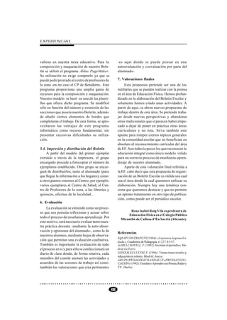 EXPERIENCIAS




valioso en nuestra tarea educativa. Para la             -es aquí donde se puede pensar en una
composición y maquetación de nuestro Bole-              autoevaluación y coevaluación por parte del
tín se utilizó el programa Aldus PageMaker.             alumnado-.
Su utilización no exige comprarlo ya que se
puede pedir prestado al centro de profesores de         7. Valoraciones finales
la zona -en mi caso el CP de Benidorm-. Este                 Esta propuesta pretende ser una de las
programa proporciona una amplia gama de                 múltiples que se pueden realizar con la prensa
recursos para la composición y maquetación.             en el área de Educación Física. Hemos profun-
Nuestro modelo se basó en una de las planti-            dizado en la elaboración del Boletín Escolar y
llas que ofrece dicho programa. Se modificó             solamente hemos citado unas actividades. A
sólo en función del número y extensión de las           partir de aquí, se abren nuevas propuestas de
secciones que poseía nuestro Boletín, además            trabajo dentro de este área. Se pretende traba-
de añadir ciertos elementos de bordes que               jar desde nuevas perspectivas y abandonar
completaran el trabajo. De esta forma, se apro-         otras tradicionales que sí parecen haber empe-
vecharon las ventajas de este programa                  zado a dejar de poner en práctica otras áreas
informático como recurso fundamental, sin               curriculares y no ésta. Sirva también este
presentar excesivas dificultades su utiliza-            apunte para romper ciertos tópicos generales
ción.                                                   en la comunidad escolar que no benefician en
                                                        absoluto el reconocimiento curricular del área
5.4. Impresión y distribución del Boletín               de EF. Son todavía pocos los que reconocen la
     A partir del modelo del primer ejemplar            educación integral como único modelo válido
extraído a través de la impresora, el grupo             para un correcto proceso de enseñanza-apren-
encargado procede a fotocopiar el número de             dizaje de nuestro alumnado.
ejemplares establecido. Otro grupo se encar-                 Aparte de esta valoración final referida a
gará de distribuirlos, tanto al alumnado (para          la EF, cabe decir que esta propuesta de organi-
que llegue la información a los hogares), como          zación de un Boletín Escolar es válida sea cual
a otros puntos externos al Centro, por ejemplo:         sea el área desde la cual queramos enfocar su
varios ejemplares al Centro de Salud, al Cen-           elaboración. Siempre hay una temática con-
tro de Profesores de la zona, a las librerías y         creta que queramos destacar y que no permite
quioscos, oficinas de la localidad...                   un óptimo tratamiento en otro tipo de publica-
                                                        ción, como puede ser el periódico escolar.
6. Evaluación
     La evaluación se entiende como un proce-
                                                                Rosa Isabel Roig Vila es profesora de
so que nos permita reflexionar y actuar sobre
                                                              Educación Física en el Colegio Público
todo el proceso de enseñanza-aprendizaje. Por
                                                          Mirantbò de Callosa d’En Sarrià (Alicante).
este motivo, será necesario evaluar tanto nues-
tra práctica docente -mediante la auto-obser-
vación y opiniones del alumnado-, como la de
                                                        Referencias
nuestros alumnos, mediante hojas de observa-
                                                        EQUIP CONTRAPUNT (1994): «La prensa, la gran olvi-
ción que permitan una evaluación cualitativa.           dada». Cuadernos de Pedagogía, nº 227.83-87.
También es importante la evaluación de todo             GARCÍA NOVELL, F. (1992): Inventar el periódico. Ma-
el proceso en sí y para ello se confeccionará un        drid, La Torre.
diario de clase donde, de forma rotativa, cada          GONZÁLEZ LUCINI, F. (1994): Temas transversales y
                                                        educación en valores. Madrid, Anaya.
miembro del comité anotará las actividades y            GRUPO PEDAGÓGICO ANDALUZ «PRENSA Y EDU-
acuerdos de las sesiones de trabajo así como            CACIÓN» (1992): Enseñar y Aprender con Prensa, Radio y
también las valoraciones que crea pertinentes           TV. Huelva.




                                                   68
 