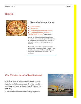 Volumen 1, nº 1                                                            Página 3




Receta
                           Modo de preparación

                               Pizza de champiñones
                             Comensales: 6
                             País: Italia
                             Tiempo de preparación: 30 mins
                             Tiempo de cocción: 10 mins
                           Tiempo total: 40 minsPreparación:

                           Cortar los champiñones en filetes finos y
                           saltearlos en manteca. Salpimentar. Añadir
                           el tomate y el orégano. Cocinar durante 5'.
                           Antes de retirar del fuego agregar el pi-
                           mentón.

                           Colocar la salsa sobre la pizza precocida,
                           espolvorear con queso rallado y llevar a hor-
                           no caliente durante 6'. Retirar del horno y
                           completar con las fetas de jamón y las
                           aceitunas.




Car (Centro de Alto Rendimiento)

Visita al centro de alto rendimiento, para
ver sus instalaciones, que depotes practi-
can, que eventos se hacen o se hicieron en
el CAR.
Y saber mucho mas sobre este programa.
 