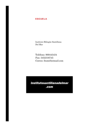 ESCUELA




   Instituto Bilingüe Santillana
   Del Mar




   Teléfono: 900445434
   Fax: 3452316745
   Correo: ibsm@hotmail.com




Institutosantillanadelmar
           .com
 