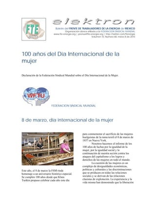 Boletín del FRENTE DE TRABAJADORES DE LA ENERGIA de MEXICO
                                     Organización obrera afiliada a la FEDERACION SINDICAL MUNDIAL
                            www.fte-energia.org | prensa@fte-energia.org | http://twitter.com/ftenergia
                                                              Volumen 10, Número 68, marzo 8 de 2010




100 años del Día Internacional de la
mujer

Declaración de la Federación Sindical Mundial sobre el Día Internacional de la Mujer.




                          FEDERACION SINDICAL MUNDIAL




8 de marzo, día internacional de la mujer

                                                      para conmemorar el sacrificio de las mujeres
                                                      huelguistas de la rama textil el 8 de marzo de
                                                      1857 en Nueva York.
                                                               Nosotros hacemos el informe de los
                                                      100 años de luchas por la igualdad de la
                                                      mujer, por la igualdad social y la
                                                      continuación de nuestra acción contra los
                                                      ataques del capitalismo a los logros y
                                                      derechos de las mujeres en todo el mundo.
                                                               La cuestión de las mujeres es un
                                                      complejo de desigualdades económicas,
Este año, el 8 de marzo la FSM rinde                  políticas y culturales y las discriminaciones
homenaje a un aniversario histórico especial.         que se producen en todas las relaciones
Se cumplen 100 años desde que Klara                   sociales y se derivan de las relaciones
Tsetkin propuso celebrar cada año este día            clasistas de explotación. La experiencia y la
                                                      vida misma han demostrado que la liberación
 