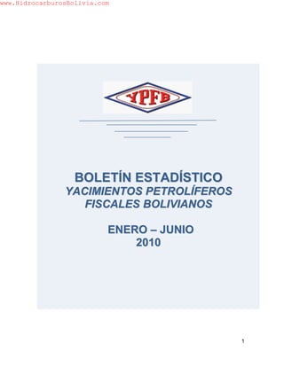 www.HidrocarburosBolivia.com




                   BOLETÍN ESTADÍSTICO
                YACIMIENTOS PETROLÍFEROS
                   FISCALES BOLIVIANOS

                           ENERO – JUNIO
                               2010




                                           1
 