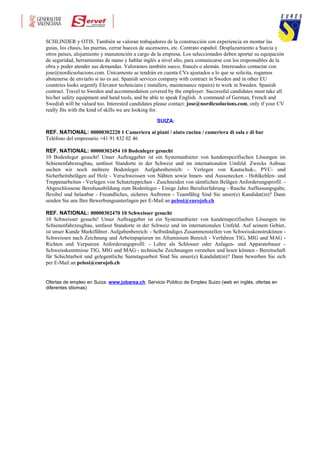 SCHLINDER y OTIS. También se valoran trabajadores de la construcción con experiencia en montar las
guias, los chasis, las puertas, cerrar huecos de ascensores, etc. Contrato español. Desplazamiento a Suecia y
otros países, alojamiento y manutención a cargo de la empresa. Los seleccionados deben aportar su equipación
de seguridad, herramientas de mano y hablar inglés a nivel alto, para comunicarse con los responsables de la
obra y poder atender sus demandas. Valoramos también sueco, francés o alemán. Interesados contactar con
jose@nordicsolucions.com. Únicamente se tendrán en cuenta CVs ajustados a lo que se solicita, rogamos
abstenerse de enviarlo si no es así. Spanish services company with contract in Sweden and in other EU
countries looks urgently Elevator technicians ( installers, maintenance repairs) to work in Sweden. Spanish
contract. Travel to Sweden and accommodation covered by the employer. Successful candidates must take all
his/her safety equipment and hand tools, and be able to speak English. A command of German, French and
Swedish will be valued too. Interested candidates please contact: jose@nordicsolucions.com, only if your CV
really fits with the kind of skills we are looking for.

                                                  SUIZA:

REF. NATIONAL: 00000302220 1 Cameriera ai piani / aiuto cucina / cameriera di sala e di bar
Teléfono del empresario +41 91 832 02 46

REF. NATIONAL: 00000302454 10 Bodenleger gesucht
10 Bodenleger gesucht! Unser Auftraggeber ist ein Systemanbieter von kundenspezifischen Lösungen im
Schienenfahrzeugbau, umfasst Standorte in der Schweiz und im internationalen Umfeld. Zwecks Aubsau
suchen wir noch mehrere Bodenleger. Aufgabenbereich: - Verlegen von Kautschuk-, PVC- und
Sicherheitsbelägen auf Holz - Verschweissen von Nähten sowie Innen- und Aussenecken - Hohlkehlen- und
Treppenarbeiten - Verlegen von Schutzteppichen - Zuschneiden von sämtlichen Belägen Anforderungsprofil: -
Abgeschlossene Berufsausbildung zum Bodenleger - Einige Jahre Berufserfahrung - Rasche Auffassungsgabe,
flexibel und belastbar - Freundliches, sicheres Auftreten - Teamfähig Sind Sie unser(e) Kandidat(in)? Dann
senden Sie uns Ihre Bewerbungsunterlagen per E-Mail an pelosi@eurojob.ch

REF. NATIONAL: 00000302470 10 Schweisser gesucht
10 Schweisser gesucht! Unser Auftraggeber ist ein Systemanbieter von kundenspezifischen Lösungen im
Schienenfahrzeugbau, umfasst Standorte in der Schweiz und im internationalen Umfeld. Auf seinem Gebiet,
ist unser Kunde Marktführer. Aufgabenbereich: - Selbständiges Zusammenstellen von Schweisskonstruktinen -
Schweissen nach Zeichnung und Arbeitspapieren im Alluminium Bereich - Verfahren TIG, MIG und MAG -
Richten und Verputzen Anforderungsprofil: - Lehre als Schlosser oder Anlagen- und Apparatebauer -
Schweisskenntnisse TIG, MIG und MAG - technische Zeichnungen verstehen und lesen können - Bereitschaft
für Schichtarbeit und gelegentliche Samstagsarbeit Sind Sie unser(e) Kandidat(in)? Dann bewerben Sie sich
per E-Mail an pelosi@eurojob.ch


Ofertas de empleo en Suiza: www.jobarea.ch Servicio Público de Empleo Suizo (web en inglés, ofertas en
diferentes idiomas)
 