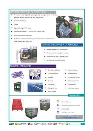  Armado de pallets y/o contenedores
 Almacenamiento de carga en tránsito
 Información en línea y reportes varios
 Servicios operativos adicionales
SERVICIOS OPERATIVOS AL EXPORTADOR
 Almacenamiento refrigerado y/o congelado (espárragos, flores, arándanos,
granadas, mangos, hortalizas de hoja, arvejas, etc)
 Consolidado de carga
 Calidad
 Seguridad integral de la carga
 Información estadística y tracking de la carga en línea
 Servicios operativos adicionales
 Facilitamos nuestros ambientes para las inspecciones adicionales nece-
sarias (SENASA, ADUANAS, etc)
Omar Moreno
omoreno@frioaereo.com.pe
#994269292
575-3314 anexo 112
 Carretillas hidráulicas
 Cartón parafinado
 Gel pack
 Guantes
 Ligas varias
 Cajas genéricas
 Mallas raschel
 Mallas antiáfidos
 Mantas térmicas
 Parihuelas de plástico
 Uniformes térmicos
 Termómetros
 Toalla esparraguera
CONTACTO
VEA NUESTRO CATALOGO AQUÍ :
Catálogo de productos
SERVICIOS OPERATIVOS A LA AEROLÍNEA
NUESTROS PRODUCTOS
6
 