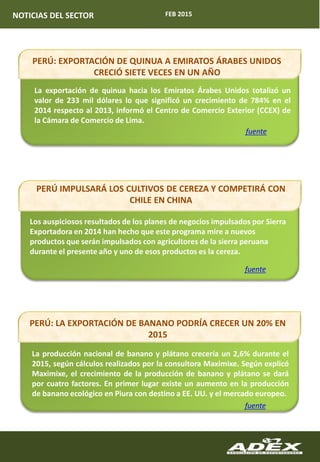 FEB 2015NOTICIAS DEL SECTOR
PERÚ: LA EXPORTACIÓN DE BANANO PODRÍA CRECER UN 20% EN
2015
La producción nacional de banano y plátano crecería un 2,6% durante el
2015, según cálculos realizados por la consultora Maximixe. Según explicó
Maximixe, el crecimiento de la producción de banano y plátano se dará
por cuatro factores. En primer lugar existe un aumento en la producción
de banano ecológico en Piura con destino a EE. UU. y el mercado europeo.
fuente
Los auspiciosos resultados de los planes de negocios impulsados por Sierra
Exportadora en 2014 han hecho que este programa mire a nuevos
productos que serán impulsados con agricultores de la sierra peruana
durante el presente año y uno de esos productos es la cereza.
fuente
La exportación de quinua hacia los Emiratos Árabes Unidos totalizó un
valor de 233 mil dólares lo que significó un crecimiento de 784% en el
2014 respecto al 2013, informó el Centro de Comercio Exterior (CCEX) de
la Cámara de Comercio de Lima.
fuente
PERÚ IMPULSARÁ LOS CULTIVOS DE CEREZA Y COMPETIRÁ CON
CHILE EN CHINA
PERÚ: EXPORTACIÓN DE QUINUA A EMIRATOS ÁRABES UNIDOS
CRECIÓ SIETE VECES EN UN AÑO
 