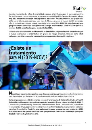 Noexisteuntratamientoespecíficoparaelnuevocoronavirus.Síexistenmuchostratamientos
para el control de sus síntomas por lo que la asistencia sanitaria mejora el pronóstico.
Varias organizaciones están intentando conseguir una vacuna. El National Institutes of Health
de Estados Unidos espera iniciar los ensayos en humanos de una vacuna en abril de 2020. El
Centro Chino para el Control y Prevención de Enfermedades (CCDC) ha comenzado a desarrollar
vacunascontraelnuevocoronavirusyestáprobandolaefectividaddelosmedicamentosexistentes
tratar la enfermedad. La Coalición para las innovaciones en preparación para epidemias (CEPI)
está financiando tres proyectos de vacunas y espera tener una vacuna en ensayos para junio
de 2020 y aprobada y lista en un año.
En estos momentos las cifras de mortalidad asociada a la infección por el nuevo coronavirus
fluctúan bastante, pero se estima que se encuentran entre el 2 y el 3%. Se trata de una mortalidad
muy baja en comparación con otras epidemias de nuevos virus respiratorios. La epidemia de
SARS, con el último caso reportado hace más de 15 años, provocó la muerte de 800 personas e
infectó a unas 8.000 con una tasa de mortalidad en torno al 10%. El MERS, todavía activo pero
geográficamente contenido en la península Arábiga, ha infectado a cerca de 2.500 personas
con más de 850 casos fatales y una mortalidad del 35%.
Se debe tener en cuenta que prácticamente la totalidad de las personas que han fallecido por
el nuevo coronavirus se encontraban en grupos de riesgo: ancianos, niños de corta edad,
individuos con diferentes enfermedades (inmunodepresión, bronquitis crónica...).
3
Staff de Salud | Boletín mensual de Salud
¿Existe un
tratamiento
para el (2019-NCOV)?
 
