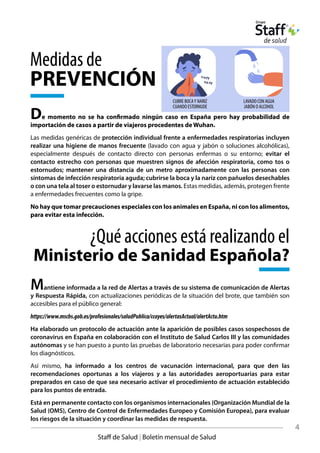 De momento no se ha confirmado ningún caso en España pero hay probabilidad de
importación de casos a partir de viajeros procedentes de Wuhan.
Las medidas genéricas de protección individual frente a enfermedades respiratorias incluyen
realizar una higiene de manos frecuente (lavado con agua y jabón o soluciones alcohólicas),
especialmente después de contacto directo con personas enfermas o su entorno; evitar el
contacto estrecho con personas que muestren signos de afección respiratoria, como tos o
estornudos; mantener una distancia de un metro aproximadamente con las personas con
síntomas de infección respiratoria aguda; cubrirse la boca y la nariz con pañuelos desechables
o con una tela al toser o estornudar y lavarse las manos. Estas medidas, además, protegen frente
a enfermedades frecuentes como la gripe.
No hay que tomar precauciones especiales con los animales en España, ni con los alimentos,
para evitar esta infección.
coff
co ff
CUBRE BOCA Y NARIZ
CUANDO ESTORNUDE
LA VADO C ON AGUA
JABÓN O AL COHOL
4
Staff de Salud | Boletín mensual de Salud
Medidas de
PREVENCIÓN
Mantiene informada a la red de Alertas a través de su sistema de comunicación de Alertas
y Respuesta Rápida, con actualizaciones periódicas de la situación del brote, que también son
accesibles para el público general:
https://www.mscbs.gob.es/profesionales/saludPublica/ccayes/alertasActual/alertActu.htm
Ha elaborado un protocolo de actuación ante la aparición de posibles casos sospechosos de
coronavirus en España en colaboración con el Instituto de Salud Carlos III y las comunidades
autónomas y se han puesto a punto las pruebas de laboratorio necesarias para poder confirmar
los diagnósticos.
Así mismo, ha informado a los centros de vacunación internacional, para que den las
recomendaciones oportunas a los viajeros y a las autoridades aeroportuarias para estar
preparados en caso de que sea necesario activar el procedimiento de actuación establecido
para los puntos de entrada.
Está en permanente contacto con los organismos internacionales (Organización Mundial de la
Salud (OMS), Centro de Control de Enfermedades Europeo y Comisión Europea), para evaluar
los riesgos de la situación y coordinar las medidas de respuesta.
¿Qué acciones está realizando el
Ministerio de Sanidad Española?
CUBRE BOCAY NARIZ
CUANDO ESTORNUDE
LAVADO CON AGUA
JABÓN O ALCOHOL
 