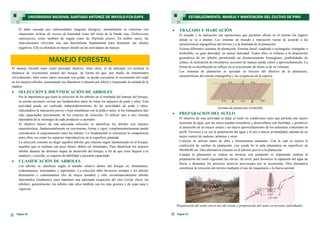 El manejo forestal tiene como principal objetivo, entre otros, el de anticipar y/o acelerar la
dinámica de crecimiento natural del bosque, de forma tal que, por medio de tratamientos
silviculturales, tales como raleos asociado con podas, se pueda concentrar el crecimiento del rodal
en los mejores árboles, aumentando sus diámetros (volumen por árbol) y mejorando la calidad de la
madera.
 SELECCIÓN E IDENTIFICACIÓN DE ARBOLES
Por la importancia que tiene la selección de los árboles en el resultado del manejo del bosque,
se estima necesario revisar sus fundamentos antes de tratar los aspectos de poda y raleo. Esta
actividad puede ser realizada independientemente de las actividades de poda y raleo,
realizándose la marcación previa o bien simultánea con la poda o raleo, si los trabajadores han
sido capacitados previamente en los criterios de selección. El utilizar uno u otro sistema
dependerá de la estrategia de cada productor u operador.
El objetivo básico de una adecuada selección es identificar los árboles con mejores
características, fundamentalmente en crecimiento, forma y vigor; complementariamente puede
considerarse el espaciamiento entre los árboles. Lo fundamental es minimizar la competencia
entre ellos, así como los espacios improductivos en la superficie plantada.
La selección consiste en elegir aquellos árboles que interesa seguir manteniendo en el bosque;
aquellos que se estiman con poco futuro, deben ser eliminados. Para identificar los mejores
árboles durante las distintas etapas de desarrollo del bosque, a fin de que éstos lleguen a la
madurez y cosecha, se requiere de habilidad y personal capacitado.
 CLASIFICACIÓN DE ARBOLES
Los árboles se clasifican según el tamaño relativo dentro del bosque en: dominantes,
codominantes, intermedios y suprimidos. La selección debe favorecer siempre a los árboles
dominantes y codominantes (los de mayor tamaño) y sólo circunstancialmente árboles
intermedios (medianos), para mantener una adecuada ocupación del sitio (evitar claros sin
árboles); generalmente, los árboles más altos también son los más gruesos y de copa sana y
vigorosa.
 TRAZADO Y MARCACIÓN
El trazado y la marcación son operaciones que permiten ubicar en el terreno los lugares
donde se va a plantar. Los sistemas de trazado y marcación varían de acuerdo a las
características topográficas del terreno y a la finalidad de la plantación.
Existen diferentes sistemas de plantación: Sistema lineal, cuadrado o rectangular, triangular o
tresbolillo; en gran densidad; en menor densidad. Todos ellos se refieren a la disposición
geométrica de los árboles permitiendo un distanciamiento homogéneo, posibilidades de
conteo, la realización de inventarios; acciones de manejo (poda, raleo) y aprovechamiento. La
forma de su distribución no influye en el crecimiento de altura ni de su volumen.
Los sistemas de plantación se ejecutan en función del objetivo de la plantación,
características del terreno (topografía) y las exigencias de la especie.
Sistema de plantación tresbolillo
 PREPARACION DEL SUELO
El objetivo de esta actividad es dejar el suelo en condiciones tales que permita una mayor
retención de agua, que las raíces puedan extenderse y desarrollarse con facilidad, y promover
el desarrollo de un mayor sostén y un mayor aprovechamiento de los nutrientes contenidos en
perfil. Favorece a su vez la penetración del agua y el aire a mayor profundidad, además de un
mejor control de malezas, arbustos y otros.
Consiste en utilizar mano de obra y herramientas manuales. Con la cual se realiza la
confección de casillas de plantación, con ayuda de la pala plantadora en superficies de
40x40x40 cm. Otra alternativa consiste en el laboreo previo a la plantación.
Cuando la plantación se realiza en terrenos con pendiente es importante realizar la
preparación del suelo siguiendo las curvas de nivel, para favorecer la captación del agua de
lluvia y disminuir los procesos erosivos provocados por la escorrentía. Otra alternativa
constituye la remoción del terreno mediante el uso de maquinaria o la fuerza animal.
Preparación del suelo con el uso del arado y preparación del suelo en terrazas individuales.
Página 13
ESTABLECIMIENTO, MANEJO Y MANTENCIÓN DEL CULTIVO DE PINO
Página 20
El daño causado por enfermedades fungosas (hongos), normalmente se relaciona con
situaciones cíclicas de exceso de humedad (caso del tizón de la banda roja, Dothistroma
septospora), como también de sequía (caso de Diplodia pinea). En ambos casos, las
intervenciones silvícolas son una herramienta fundamental para disminuir sus efectos
negativos. Ello se abordará en mayor detalle en las actividades de manejo.
UNIVERSIDAD NACIONAL SANTIAGO ANTÚNEZ DE MAYOLO-FCA-EAPA
MANEJO FORESTAL
 