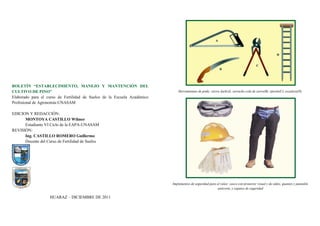 Herramientas de poda: sierra Jack(A), serrucho cola de zorro(B), tijerón(C), escalera(D).
Implementos de seguridad para el raleo: casco con protector visual y de oídos, guantes y pantalón
anticorte, y zapatos de seguridad
BOLETÍN “ESTABLECIMIENTO, MANEJO Y MANTENCIÓN DEL
CULTIVO DE PINO”
Elaborado para el curso de Fertilidad de Suelos de la Escuela Académico
Profesional de Agronomía-UNASAM
EDICION Y REDACCIÓN:
MONTOYA CASTILLO Wilmer
Estudiante VI Ciclo de la EAPA-UNASAM
REVISIÓN:
Ing. CASTILLO ROMERO Guillermo
Docente del Curso de Fertilidad de Suelos
HUARAZ – DICIEMBRE DE 2011
UNIVERSIDAD NACIONAL SANTIAGO ANTÚNEZ DE MAYOLO-FCA-EAPA
 