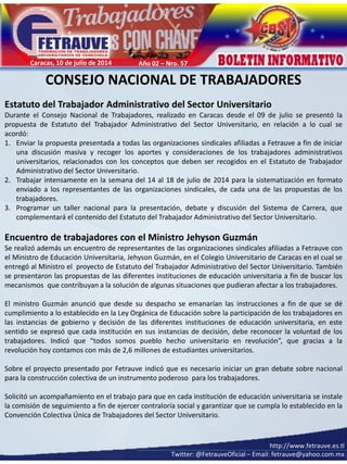 http:// www.fetrauve.org.ve
fetrauve@yahoo.com.mx
http://www.fetrauve.es.tl
Twitter: @FetrauveOficial – Email: fetrauve@yahoo.com.mx
Caracas, 10 de julio de 2014 Año 02 – Nro. 57
CONSEJO NACIONAL DE TRABAJADORES
Estatuto del Trabajador Administrativo del Sector Universitario
Durante el Consejo Nacional de Trabajadores, realizado en Caracas desde el 09 de julio se presentó la
propuesta de Estatuto del Trabajador Administrativo del Sector Universitario, en relación a lo cual se
acordó:
1. Enviar la propuesta presentada a todas las organizaciones sindicales afiliadas a Fetrauve a fin de iniciar
una discusión masiva y recoger los aportes y consideraciones de los trabajadores administrativos
universitarios, relacionados con los conceptos que deben ser recogidos en el Estatuto de Trabajador
Administrativo del Sector Universitario.
2. Trabajar intensamente en la semana del 14 al 18 de julio de 2014 para la sistematización en formato
enviado a los representantes de las organizaciones sindicales, de cada una de las propuestas de los
trabajadores.
3. Programar un taller nacional para la presentación, debate y discusión del Sistema de Carrera, que
complementará el contenido del Estatuto del Trabajador Administrativo del Sector Universitario.
Encuentro de trabajadores con el Ministro Jehyson Guzmán
Se realizó además un encuentro de representantes de las organizaciones sindicales afiliadas a Fetrauve con
el Ministro de Educación Universitaria, Jehyson Guzmán, en el Colegio Universitario de Caracas en el cual se
entregó al Ministro el proyecto de Estatuto del Trabajador Administrativo del Sector Universitario. También
se presentaron las propuestas de las diferentes instituciones de educación universitaria a fin de buscar los
mecanismos que contribuyan a la solución de algunas situaciones que pudieran afectar a los trabajadores.
El ministro Guzmán anunció que desde su despacho se emanarían las instrucciones a fin de que se dé
cumplimiento a lo establecido en la Ley Orgánica de Educación sobre la participación de los trabajadores en
las instancias de gobierno y decisión de las diferentes instituciones de educación universitaria, en este
sentido se expresó que cada institución en sus instancias de decisión, debe reconocer la voluntad de los
trabajadores. Indicó que “todos somos pueblo hecho universitario en revolución”, que gracias a la
revolución hoy contamos con más de 2,6 millones de estudiantes universitarios.
Sobre el proyecto presentado por Fetrauve indicó que es necesario iniciar un gran debate sobre nacional
para la construcción colectiva de un instrumento poderoso para los trabajadores.
Solicitó un acompañamiento en el trabajo para que en cada institución de educación universitaria se instale
la comisión de seguimiento a fin de ejercer contraloría social y garantizar que se cumpla lo establecido en la
Convención Colectiva Única de Trabajadores del Sector Universitario.
 