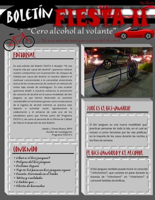 El bici jangueo es una nueva modalidad que
practican personas de toda la isla, en el cual se
reúnen a correr bicicletas por las vías públicas,
en la mayoría de los casos durante las noches y
los fines de semana.
El bici jangueo también puede incluir el conocido
“chinchorreo”, que consiste en parar durante la
travesía de “chinchorro” en “chinchorro” a
consumir bebidas alcohólicas.
En esta edición del Boletín FIESTA II titulado: “Ni una
muerte más por causa del alcohol”, queremos reiterar
nuestro compromiso con la prevención de choques de
tránsito por causa del alcohol. Es nuestro objetivo el
continuar concienciando a la comunidad universitaria
acerca de las consecuencias de conducir un vehículo de
motor bajo estado de embriaguez. En esta ocasión
queremos añadir a nuestros esfuerzos la prevención
de consumo de alcohol en la nueva modalidad del bici
jangueo, ya que hemos observado un aumento
considerable en las lesiones graves como consecuencia
de la ingesta de alcohol mientras se practica este
deporte o actividad social. Agradecemos la
colaboración y el esfuerzo de cada uno de los
estudiantes pares que forman parte del Programa
FIESTA II, así como al personal de la Oficina de Calidad
de Vida en el desarrollo de este Boletín.
Joeidy L. Flores-Rivera, MPH
Auxiliar de Investigación
Programa FIESTA II
 