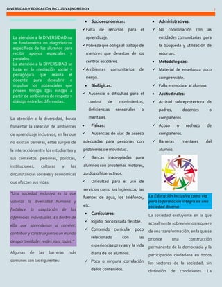 DIVERSIDAD Y EDUCACIÓN INCLUSIVA| NÚMERO 1 3 
La atención a la diversidad, busca fomentar la creación de ambientes de aprendizaje inclusivos, en las que no existan barreras, éstas surgen de la interacción entre los estudiantes y sus contextos: personas, políticas, instituciones, culturas y las circunstancias sociales y económicas que afectan sus vidas. “Una sociedad inclusiva es la que valoriza la diversidad humana y fortalece la aceptación de las diferencias individuales. Es dentro de ella que aprendemos a convivir, contribuir y construir juntos un mundo de oportunidades reales para todos.” 
Algunas de las barreras más comunes son las siguientes: 
 Socioeconómicas: 
 Falta de recursos para el aprendizaje. 
 Pobreza que obliga al trabajo de menores que desertan de los centros escolares. 
 Ambientes comunitarios de riesgo. 
 Biológicas. 
 Ausencia o dificultad para el control de movimientos, deficiencias sensoriales o 
mentales. 
 Físicas: 
 Ausencias de vías de acceso adecuadas para personas con problemas de movilidad. 
 Bancas inapropiadas para alumnos con problemas motores, zurdos o hiperactivos. 
 Dificultad para el uso de servicios como los higiénicos, las fuentes de agua, los teléfonos, etc. 
 Curriculares: 
 Rígido, poco o nada flexible. 
 Contenido curricular poco relacionado con las experiencias previas y la vida diaria de los alumnos. 
 Poca o ninguna correlación de los contenidos. 
 Administrativas: 
 No coordinación con las entidades comunitarias para la búsqueda y utilización de recursos. 
 Metodológicas: 
 Material de enseñanza poco comprensible. 
 Fallo en motivar al alumno. 
 Actitudinales: 
 Actitud sobreprotectora de padres, docentes o compañeros. 
 Acoso o rechazo de compañeros. 
 Barreras mentales del alumno. 
La Educación Inclusiva como vía para la formación íntegra de una sociedad diversa 
La sociedad excluyente en la que actualmente sobrevivimos requiere de una transformación, en la que se priorice una construcción permanente de la democracia y la participación ciudadana en todos los sectores de la sociedad, sin distinción de condiciones. La 
La atención a la DIVERSIDAD no se fundamenta en diagnósticos específicos de los alumnos para recibir apoyos especiales y paralelos. La atención a la DIVERSIDAD se basa en la mediación social y pedagógica que realiza el docente para descubrir e impulsar los potenciales que poseen tod@s l@s niñ@s a partir de ambientes de respeto y diálogo entre las diferencias.  