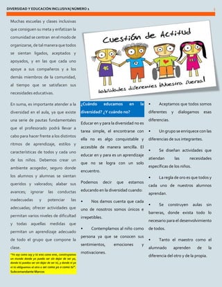DIVERSIDAD Y EDUCACIÓN INCLUSIVA| NÚMERO 1 5 
Muchas escuelas y clases inclusivas que consiguen su meta y enfatizan la comunidad se centran en el modo de organizarse, de tal manera que todos se sientan ligados, aceptados y apoyados, y en las que cada uno apoye a sus compañeros y a los demás miembros de la comunidad, al tiempo que se satisfacen sus necesidades educativas. 
En suma, es importante atender a la diversidad en el aula, ya que existe una serie de pautas fundamentales que el profesorado podrá llevar a cabo para hacer frente a los distintos ritmos de aprendizaje, estilos y características de todos y cada uno de los niños. Debemos crear un ambiente acogedor, seguro donde los alumnos y alumnas se sientan queridos y valorados; alabar sus avances; ignorar las conductas inadecuadas y potenciar las adecuadas; ofrecer actividades que permitan varios niveles de dificultad y todas aquellas medidas que permitan un aprendizaje adecuado de todo el grupo que compone la clase. “Yo soy como soy y tú eres como eres, construyamos un mundo donde yo pueda ser sin dejar de ser yo, donde tú puedas ser sin dejar de ser tú, y donde ni yo ni tú obliguemos al otro a ser como yo o como tú”. Subcomandante Marcos ¿Cuándo educamos en la diversidad? ¿Y cuándo no? 
Educar en y para la diversidad no es tarea simple, el encontrarse con ella no es algo conquistable y accesible de manera sencilla. El educar en y para es un aprendizaje que no se logra con un solo encuentro. 
Podemos decir que estamos educando en la diversidad cuando: 
• Nos damos cuenta que cada uno de nosotros somos únicos e irrepetibles. 
• Contemplamos al niño como persona ya que se conocen sus sentimientos, emociones y motivaciones. 
• Aceptamos que todos somos diferentes y dialogamos esas diferencias. 
• Un grupo se enriquece con las diferencias de sus integrantes. 
• Se diseñan actividades que atiendan las necesidades específicas de los niños. 
• La regla de oro es que todos y cada uno de nuestros alumnos aprendan. 
• Se construyen aulas sin barreras, donde exista todo lo necesario para el desenvolvimiento de todos. 
• Tanto el maestro como el alumnado aprenden de la diferencia del otro y de la propia.  