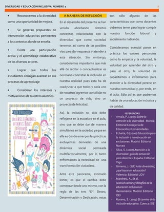 DIVERSIDAD Y EDUCACIÓN INCLUSIVA| NÚMERO 1 6 
• Reconocemos a la diversidad como una oportunidad de mejora. 
• Se generan propuestas de intervención educativas pertinentes a los contextos donde se enseña. 
• Existe una participación activa y el aprendizaje colaborativo de los diversos actores. 
• Lograr que todos los estudiantes consigan avanzar en sus procesos de aprendizaje 
• Considerar los intereses y motivaciones de nuestros alumnos. 
A MANERA DE REFLEXIÓN 
En el desarrollo del presente se han venido abordando distintos conceptos relacionados con la diversidad que como sociedad tenemos así como de las posibles vías para dar respuesta y atender a esta situación. Sin embargo, consideramos importante que más allá de recitar o conceptualizar es necesario concretar la inclusión en nuestra realidad pues ésta ha de coadyuvar a que todos y cada uno de nosotros logremos consolidar no un proyecto de vida, sino un proyecto de felicidad. 
Así, la inclusión no sólo debe reflejarse en la escuela o en el aula, sino que se debe dar de manera simultánea en la sociedad ya que en ella es donde emergen las prácticas excluyentes derivadas de una dinámica social permeada multifactorialmente; por lo tanto enfrentamos la necesidad de una transformación ciudadana. 
Ante este panorama, estimado lector, es que el cambio debe comenzar desde uno mismo, con la regla de las tres “D”: Deseo, Determinación y Dedicación, estas son sólo algunas de las características que como docentes debemos tener para lograr cumplir nuestra función laboral y socialmente hablando. 
Consideramos esencial poner en práctica los valores personales como la empatía y la voluntad, la voluntad por aprender del otro y para el otro, la voluntad de capacitarnos e informarnos para atender a la diversidad perene en nuestra comunidad y, por ende, en el aula. Sólo así es que podremos hablar de una educación inclusiva y de calidad. REFERENCIAS - Arnaíz, P. (2005) Sobre la atención a la diversidad. Murcia: Editorial Consejería de Educación y Universidades. - Echeita, G (2000) Educación para la inclusión o no educación sin exclusiones. Madrid: Editorial Narcea - Silva, S. (2007) Atención a la diversidad: guía de actuación para docentes. España: Editorial Vigo - Gimeno, J. (S/F) Ante diversidad, ¿qué hacer en educación? Valencia: Editorial UDV - Marchesi, A., Et al. (2001)Avances y desafíos de la educación inclusiva en Iberoamérica. Madrid: Editorial OEI - Rosano, S. (2007) El camino de la inclusión educativa. Cuenca: S/E  