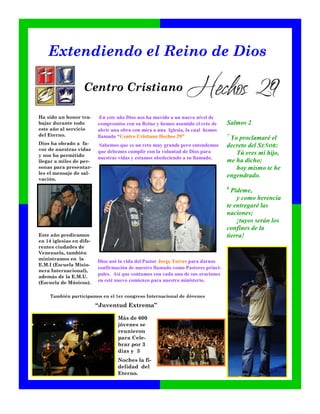 Extendiendo el Reino de Dios

                   Centro Cristiano

Ha sido un honor tra-      En este año Dios nos ha movido a un nuevo nivel de
bajar durante todo        compromiso con su Reino y hemos asumido el reto de      Salmos 2
este año al servicio      abrir una obra con mira a una Iglesia, la cual hemos
del Eterno.               llamado “Centro Cristiano Hechos 29”                    7
                                                                                   Yo proclamaré el
Dios ha obrado a fa-      Sabemos que es un reto muy grande pero entendemos       decreto del SEÑOR:
vor de nuestras vidas     que debemos cumplir con la voluntad de Dios para
y nos ha permitido                                                                   Tú eres mi hijo,
                          nuestras vidas y estamos obedeciendo a su llamado.
llegar a miles de per-                                                            me ha dicho;
sonas para presentar-                                                                hoy mismo te he
les el mensaje de sal-
                                                                                  engendrado.
vación.
                                                                                  8
                                                                                    Pídeme,
                                                                                      y como herencia
                                                                                  te entregaré las
                                                                                  naciones;
                                                                                      ¡tuyos serán los
                                                                                  confines de la
Este año predicamos                                                               tierra!
en 14 iglesias en dife-
rentes ciudades de
Venezuela, también
ministramos en la
                          Dios usó la vida del Pastor Jorge Torres para darnos
E.M.I (Escuela Misio-
                          confirmación de nuestro llamado como Pastores princi-
nera Internacional),
además de la E.M.U.
                          pales. Así que contamos con cada una de sus oraciones
(Escuela de Músicos).     en esté nuevo comienzo para nuestro ministerio.


     También participamos en el 1er congreso Internacional de Jóvenes

                          “Juventud Extrema”

                                  Más de 600
                                  jóvenes se
                                  reunieron
                                  para Cele-
                                  brar por 3
                                  días y 3
                                  Noches la fi-
                                  delidad del
                                  Eterno.
 