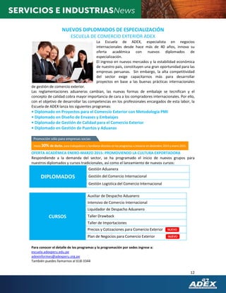 12
NUEVOS DIPLOMADOS DE ESPECIALIZACIÓN
ESCUELA DE COMERCIO EXTERIOR ADEX
La Escuela de ADEX, especialista en negocios
internacionales desde hace más de 40 años, innova su
oferta académica con nuevos diplomados de
especialización.
El ingreso en nuevos mercados y la estabilidad económica
de nuestro país, constituyen una gran oportunidad para las
empresas peruanas. Sin embargo, la alta competitividad
del sector exige capacitarnos más para desarrollar
proyectos en base a las buenas prácticas internacionales
de gestión de comercio exterior.
Las reglamentaciones aduaneras cambian, las nuevas formas de embalaje se tecnifican y el
concepto de calidad cobra mayor importancia de cara a los compradores internacionales. Por ello,
con el objetivo de desarrollar las competencias en los profesionales encargados de esta labor, la
Escuela de ADEX lanza los siguientes programas:
• Diplomado en Proyectos para el Comercio Exterior con Metodología PMI
• Diplomado en Diseño de Envases y Embalajes
• Diplomado de Gestión de Calidad para el Comercio Exterior
• Diplomado en Gestión de Puertos y Aduanas
OFERTA ACADÉMICA ENERO-MARZO 2015: PROMOVIENDO LA CULTURA EXPORTADORA
Respondiendo a la demanda del sector, se ha programado el inicio de nuevos grupos para
nuestros diplomados y cursos tradicionales, así como el lanzamiento de nuevos cursos:
DIPLOMADOS
Gestión Aduanera
Gestión del Comercio Internacional
Gestión Logística del Comercio Internacional
CURSOS
Auxiliar de Despacho Aduanero
Intensivo de Comercio Internacional
Liquidador de Despacho Aduanero
Taller Drawback
Taller de Importaciones
Precios y Cotizaciones para Comercio Exterior
Plan de Negocios para Comercio Exterior
Para conocer el detalle de los programas y la programación por sedes ingrese a:
escuela.adexperu.edu.pe
adexinformes@adexperu.org.pe
También puedes llamarnos al 618-3344
 